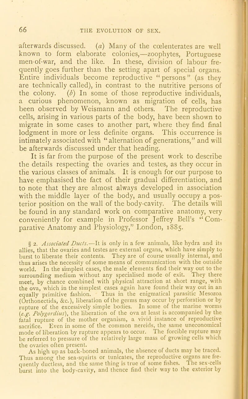 afterwards discussed, (a) Many of the ccelenterates are well known to form elaborate colonies,—zoophytes, Portuguese men-of-war, and the like. In these, division of labour fre- quently goes further than the setting apart of special organs. Entire individuals become reproductive “ persons ” (as they are technically called), in contrast to the nutritive persons of the colony. (b) In some of those reproductive individuals, a curious phenomenon, known as migration of cells, has been observed by Weismann and others. The reproductive cells, arising in various parts of the body, have been shown to migrate in some cases to another part, where they find final lodgment in more or less definite organs. This occurrence is intimately associated with “alternation of generations,” and will be afterwards discussed under that heading. It is far from the purpose of the present work to describe the details respecting the ovaries and testes, as they occur in the various classes of animals. It is enough for our purpose to have emphasised the fact of their gradual differentiation, and to note that they are almost always developed in association with the middle layer of the body, and usually occupy a pos- terior position on the wall of the body-cavity. The details will be found in any standard work on comparative anatomy, very conveniently for example in Professor Jeffrey Bell’s “ Com- parative Anatomy and Physiology,” London, 1885. § 2. Associated Ducts.—It is only in a few animals, like hydra and its allies, that the ovaries and testes are external organs, which have simply to burst to liberate their contents. They are of course usually internal, and thus arises the necessity of some means of communication with the outside world. In the simplest cases, the male elements find their way out to the surrounding medium without any specialised mode of exit. They there meet, by chance combined with physical attraction at short range, with the ova, which in the simplest cases again have found their way out in an equally primitive fashion. Thus in the enigmatical parasitic Mesozoa (Orthonectids, &c.), liberation of the germs may occur by perforation or by rupture of the excessively simple bodies. In some of the marine worms (e.g. Polygordius), the liberation of the ova at least is accompanied by the fatal rupture of the mother organism, a vivid instance of reproductive sacrifice. Even in some of the common nereids, the same uneconomical mode ofliberation by rupture appears to occur. The forcible rupture may be referred to pressure of the relatively large mass of growing cells which the ovaries often present. As high up as back-boned animals, the absence of ducts may be traced. Thus among the sea-squirts or tunicales, the reproductive organs are fre- quently ductless, and the same thing is true of some fishes. The sex-cells burst into the body-cavity, and thence find their way to the exterior by