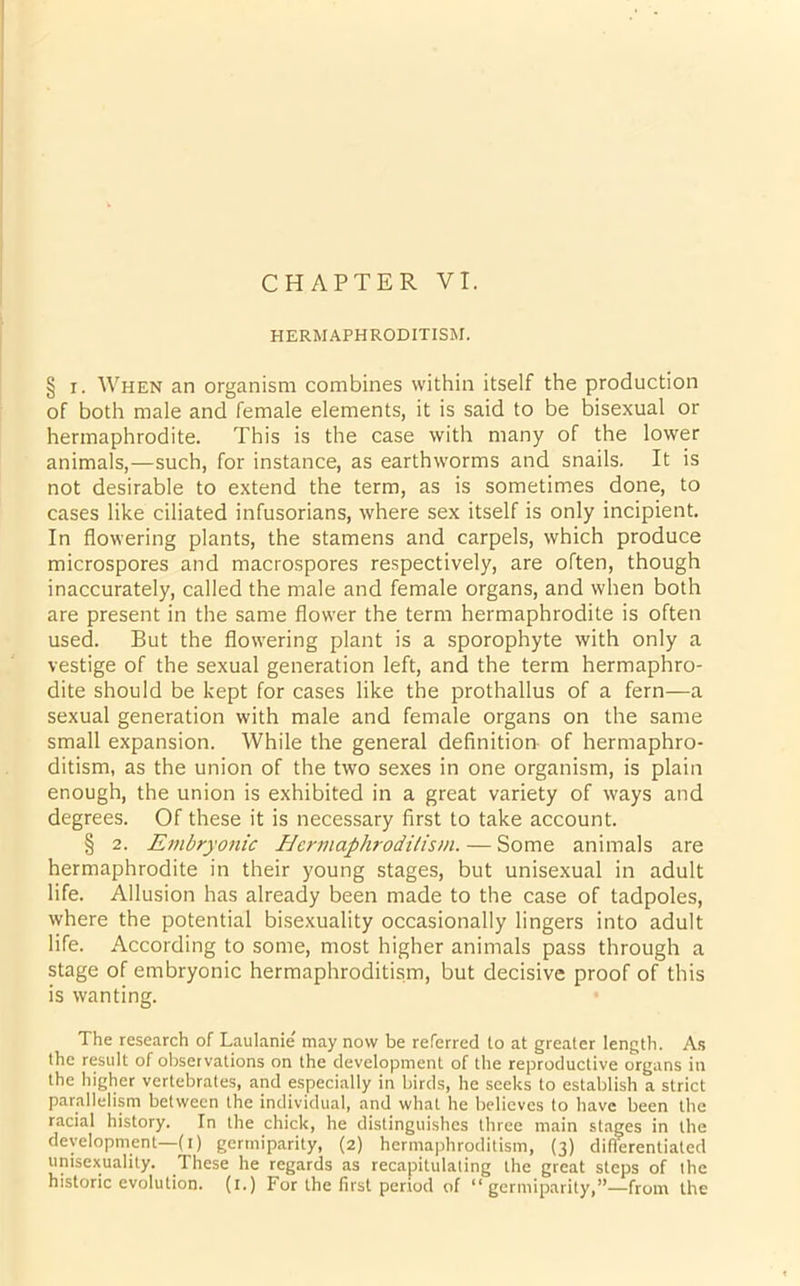 CHAPTER VI. HERMAPHRODITISM. § i. When an organism combines within itself the production of both male and female elements, it is said to be bisexual or hermaphrodite. This is the case with many of the lower animals,—such, for instance, as earthworms and snails. It is not desirable to extend the term, as is sometimes done, to cases like ciliated infusorians, where sex itself is only incipient. In flowering plants, the stamens and carpels, which produce microspores and macrospores respectively, are often, though inaccurately, called the male and female organs, and when both are present in the same flower the term hermaphrodite is often used. But the flowering plant is a sporophyte with only a vestige of the sexual generation left, and the term hermaphro- dite should be kept for cases like the prothallus of a fern—a sexual generation with male and female organs on the same small expansion. While the general definition of hermaphro- ditism, as the union of the two sexes in one organism, is plain enough, the union is exhibited in a great variety of ways and degrees. Of these it is necessary first to take account. § 2. Embryonic Hermaphroditism. — Some animals are hermaphrodite in their young stages, but unisexual in adult life. Allusion has already been made to the case of tadpoles, where the potential bisexuality occasionally lingers into adult life. According to some, most higher animals pass through a stage of embryonic hermaphroditism, but decisive proof of this is wanting. The research of Laulanie' may now be referred to at greater length. As the result of observations on the development of the reproductive organs in the higher vertebrates, and especially in birds, he seeks to establish a strict parallelism between the individual, and what he believes to have been the racial history. In the chick, he distinguishes three main stages in the development—(i) germiparity, (2) hermaphroditism, (3) differentiated unisexuality. These he regards as recapitulating the great steps of the