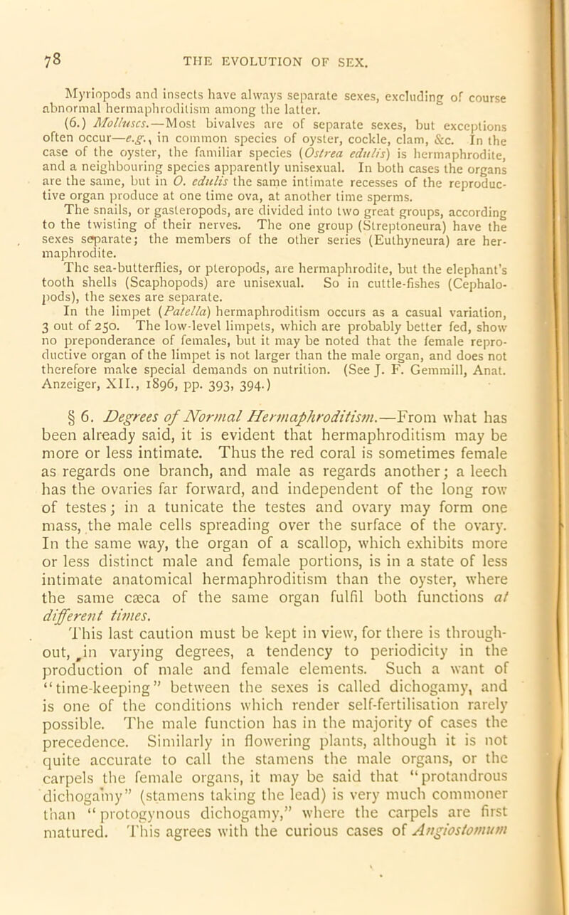 Myriopods and insects have always separate sexes, excluding of course abnormal hermaphroditism among the latter. (6.) Molluscs.—Most bivalves are of separate sexes, but exceptions often occur—e.g.s in common species of oyster, cockle, clam, &c. In the case of the oyster, the familiar species (Ostrea edulis) is hermaphrodite, and a neighbouring species apparently unisexual. In both cases the organs are the same, but in O. edulis the same intimate recesses of the reproduc- tive organ produce at one time ova, at another time sperms. The snails, or gasteropods, are divided into two great groups, according to the twisting of their nerves. The one group (Streptoneura) have the sexes separate; the members of the other series (Euthyneura) are her- maphrodite. The sea-butterflies, or pteropods, are hermaphrodite, but the elephant’s tooth shells (Scaphopods) are unisexual. So in cuttle-fishes (Cephalo- pods), the sexes are separate. In the limpet (Patella) hermaphroditism occurs as a casual variation, 3 out of 250. The low-level limpets, which are probably better fed, show no preponderance of females, but it may be noted that the female repro- ductive organ of the limpet is not larger than the male organ, and does not therefore make special demands on nutrition. (See J. F. Gemmill, Anat. Anzeiger, XII., 1896, pp. 393, 394.) § 6. Degrees of Normal Hermaphroditism.—From what has been already said, it is evident that hermaphroditism may be more or less intimate. Thus the red coral is sometimes female as regards one branch, and male as regards another; a leech has the ovaries far forward, and independent of the long row of testes; in a tunicate the testes and ovary may form one mass, the male cells spreading over the surface of the ovary. In the same way, the organ of a scallop, which exhibits more or less distinct male and female portions, is in a state of less intimate anatomical hermaphroditism than the oyster, where the same caeca of the same organ fulfil both functions at different times. This last caution must be kept in view, for there is through- out, #in varying degrees, a tendency to periodicity in the production of male and female elements. Such a want of “time-keeping” between the sexes is called dichogamy, and is one of the conditions which render self-fertilisation rarely possible. The male function has in the majority of cases the precedence. Similarly in flowering plants, although it is not quite accurate to call the stamens the male organs, or the carpels the female organs, it may be said that “protandrous dichogamy” (stamens taking the lead) is very much commoner than “ protogynous dichogamy,” where the carpels are first matured. This agrees with the curious cases of Angiostomum