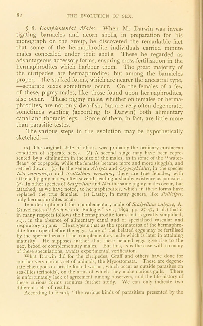 § 8. Complemental Males.—When Mr Darwin was inves- tigating barnacles and acorn shells, in preparation for his monograph on the group, he discovered the remarkable fact that some of the hermaphrodite individuals carried minute males concealed under their shells. These he regarded as advantageous accessory forms, ensuring cross-fertilisation in the hermaphrodites which harbour them. The great majority of the cirripedes are hermaphrodite; but among the barnacles proper,—the stalked forms, which are nearer the ancestral type, —separate sexes sometimes occur. On the females of a few of these, pigmy males, like those found upon hermaphrodites, also occur. These pigmy males, whether on females or herma- phrodites, are not only dwarfish, but are very often degenerate, sometimes wanting (according to Darwin) both alimentary canal and thoracic legs. Some of them, in fact, are little more than parasitic testes. The various steps in the evolution may be hypothetically sketched:— (a) The original state of affairs was probably the ordinary crustacean condition of separate sexes. (1) A second stage may have been repre- sented by a diminution in the size of the males, as in some of the “ water- fleas” or copepods, while the females became more and more sluggish, and settled down, (c) In the genera Alcifpe and Ciyptophia’.us, in the species Ibla cummingii and Scalpellum ornatum, there are true females, with attached pigmy males, often several, leading a shabby existence as parasites. (d) In other species of Scalpellum and Ibla the same pigmy males occur, but attached, as we have noted, to hermaphrodites, which in these forms have replaced the true females. (e) Lastly, in many genera, like Pollicipes, only hermaphrodites occur. In a description of the complementary male of Scalpellum vulgare, A. Gruvel notes (“Archives de Biologie,” xvi., 1S99, pp. 27-47, 1 pi.) that it in many respects follows the hermaphrodite form, but is greatly simplified, e.g., in the absence of alimentary canal and of specialised vascular and respiratory organs. He suggests that as the spermatozoa of the hermaphro- dite form ripen before the eggs, some of the belated eggs may be fertilised by the spermatozoa of the complementary male which is later in attaining maturity. He supposes further that these belated eggs give rise to the next brood of complementary males. But this, as is the case with so many of these speculations, awaits experimental verification. What Darwin did for the cirripedes, Graft' and others have done for another very curious set of animals, the Myzostomata. These are degene- rate chretopods or bristle-footed worms, which occur as outside parasites on sea-lilies (crinoids), on the arms of which they make curious galls. There is unfortunately lack of agreement among observers, and the life-history of these curious forms requires further study. We can only indicate two different sets of results. According to Beard, “ the various kinds of parasitism presented by the