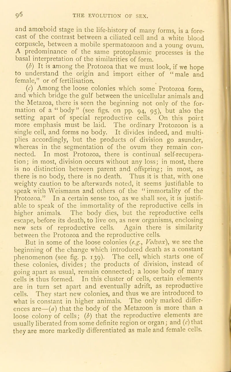 and amoeboid stage in the life-history of many forms, is a fore- cast of the contrast between a ciliated cell and a white blood corpuscle, between a mobile spermatozoon and a young ovum. A predominance of the same protoplasmic processes is the basal interpretation of the similarities of form. (b) It is among the Protozoa that we must look, if we hope to understand the origin and import either of “male and female,” or of fertilisation. (c) Among the loose colonies which some Protozoa form, and which bridge the gulf between the unicellular animals and the Metazoa, there is seen the beginning not only of the for- mation of a “body” (see figs, on pp. 94, 95), but also the setting apart of special reproductive cells. On this point more emphasis must be laid. The ordinary Protozoon is a single cell, and forms no body. It divides indeed, and multi- plies accordingly, but the products of division go asunder, whereas in the segmentation of the ovum they remain con- nected. In most Protozoa, there is continual self-recupera- tion; in most, division occurs without any loss; in most, there is no distinction between parent and offspring; in most, as there is no body, there is no death. Thus it is that, with one weighty caution to be afterwards noted, it seems justifiable to speak with Weismann and others of the “immortality of the Protozoa.” In a certain sense too, as we shall see, it is justifi- able to speak of the immortality of the reproductive cells in higher animals. The body dies, but the reproductive cells escape, before its death, to live on, as new organisms, enclosing new sets of reproductive cells. Again there is similarity between the Protozoa and the reproductive cells. But in some of the loose colonies (e.g., Vo/vox), we see the beginning of the change which introduced death as a constant phenomenon (see fig. p. 139)- The cell, which starts one of these colonies, divides; the products of division, instead of going apart as usual, remain connected; a loose body of many cells is thus formed. In this cluster of cells, certain elements are in turn set apart and eventually adrift, as reproductive cells. They start new colonies, and thus we are introduced to what is constant in higher animals. The only marked differ- ences are—(a) that the body of the Metazoon is more than a loose colony of cells; (b) that the reproductive elements are usually liberated from some definite region or organ; and (c) that they are more markedly differentiated as male and female cells.