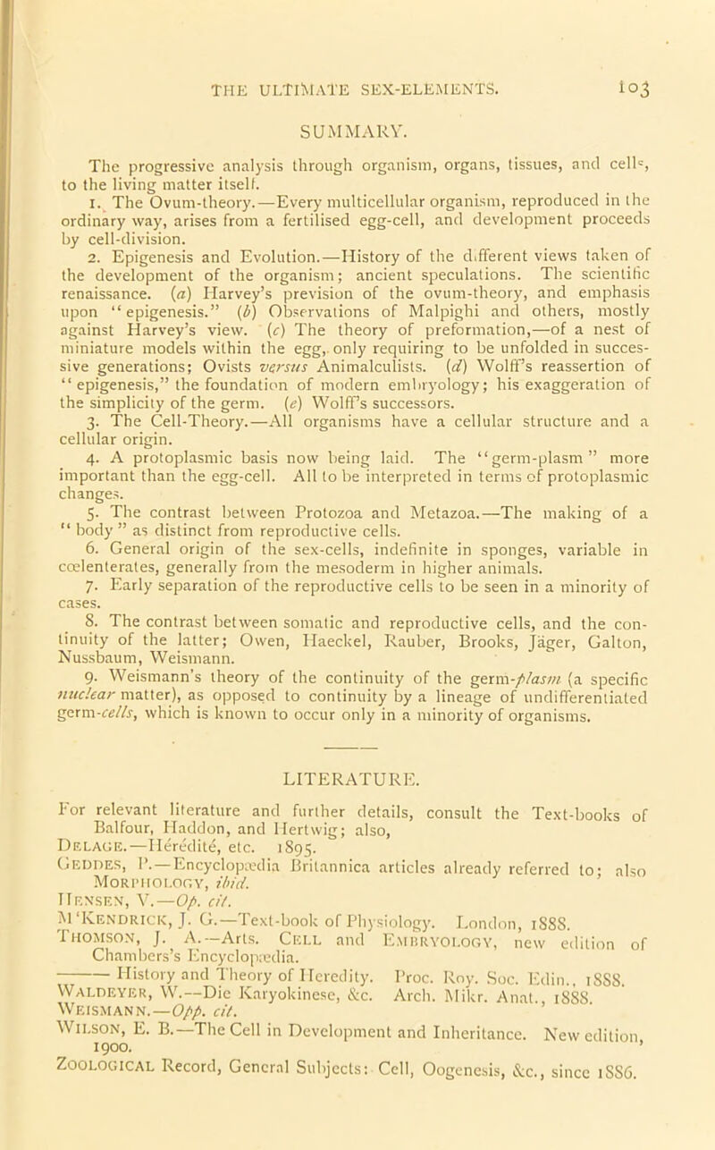 SUMMARY. The progressive analysis through organism, organs, tissues, and celh, to the living matter itself. 1. The Ovum-theory.—Every multicellular organism, reproduced in the ordinary way, arises from a fertilised egg-cell, and development proceeds by cell-division. 2. Epigenesis and Evolution.—History of the different views taken of the development of the organism; ancient speculations. The scientific renaissance. («) Harvey’s prevision of the ovum-theory, and emphasis upon “epigenesis.” (b) Observations of Malpighi and others, mostly against Harvey’s view, (c) The theory of preformation,—of a nest of miniature models within the egg,, only requiring to be unfolded in succes- sive generations; Ovists versus Animalculists. (d) Wolff’s reassertion of “ epigenesis,” the foundation of modern embryology; his exaggeration of the simplicity of the germ. (e) Wolffs successors. 3. The Cell-Theory.—All organisms have a cellular structure and a cellular origin. 4. A protoplasmic basis now being laid. The “germ-plasm” more important than the egg-cell. All to be interpreted in terms of protoplasmic changes. 5. The contrast between Protozoa and Metazoa.—The making of a “ body ” as distinct from reproductive cells. 6. General origin of the sex-cells, indefinite in sponges, variable in ccelenterates, generally from the mesoderm in higher animals. 7. Early separation of the reproductive cells to be seen in a minority of cases. 8. The contrast between somatic and reproductive cells, and the con- tinuity of the latter; Owen, Haeckel, Rauber, Brooks, Jager, Gabon, Nussbaum, Weismann. 9. Weismann’s theory of the continuity of the germ -plasm (a specific nuclear matter), as opposed to continuity by a lineage of undifferentiated germ-cells, which is known to occur only in a minority of organisms. LITERATURE. For relevant literature and further details, consult the Text-books of Balfour, Haddon, and Hertwig; also, DeLAGE.—Heredity etc. 1895. Geddes, 1’.—Encyclopaedia Britannica articles already referred to- also Morphology, ibid. TTensen, V.—Op. cit. M‘Kendrick, J. G.—Text-book of Physiology. London, 1S8S. Thomson, J. A.—Arts. Cell and Embryology, new edition of Chambers’s Encyclopaedia. History and Theory of Heredity. Proc. Roy. Soc. Edin., 18SS. Waldeyer, W.— Die Karyokine.se, &c. Arch. Mikr. Anat., 18S8 Weismann.—Opp. cit. Wilson, E. B.—The Cell in Development and Inheritance. New edition 1900. ’ Zoological Record, General Subjects: Cell, Oogenesis, See., since 1SS6.