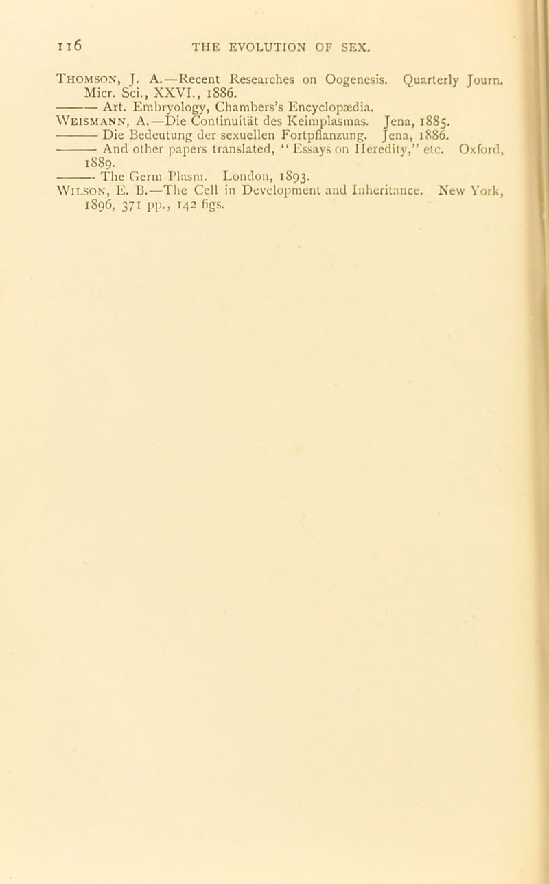 Thomson, J. A.—Recent Researches on Oogenesis. Quarterly Journ. Micr. Sci., XXVI., 1886. Art. Embryology, Chambers’s Encyclopaedia. Weismann, A.—Die Continuitat des Keimplasmas. Jena, 1885. Die Bedeutung der sexuellen Fortpflanzung. Jena, 1886. And other papers translated, “ Essays on Heredity,” etc. Oxford, 1889. The Germ Plasm. London, 1S93. Wilson, E. B.—The Cell in Development and Inheritance. 1S96, 371 pp., 142 figs. New York,