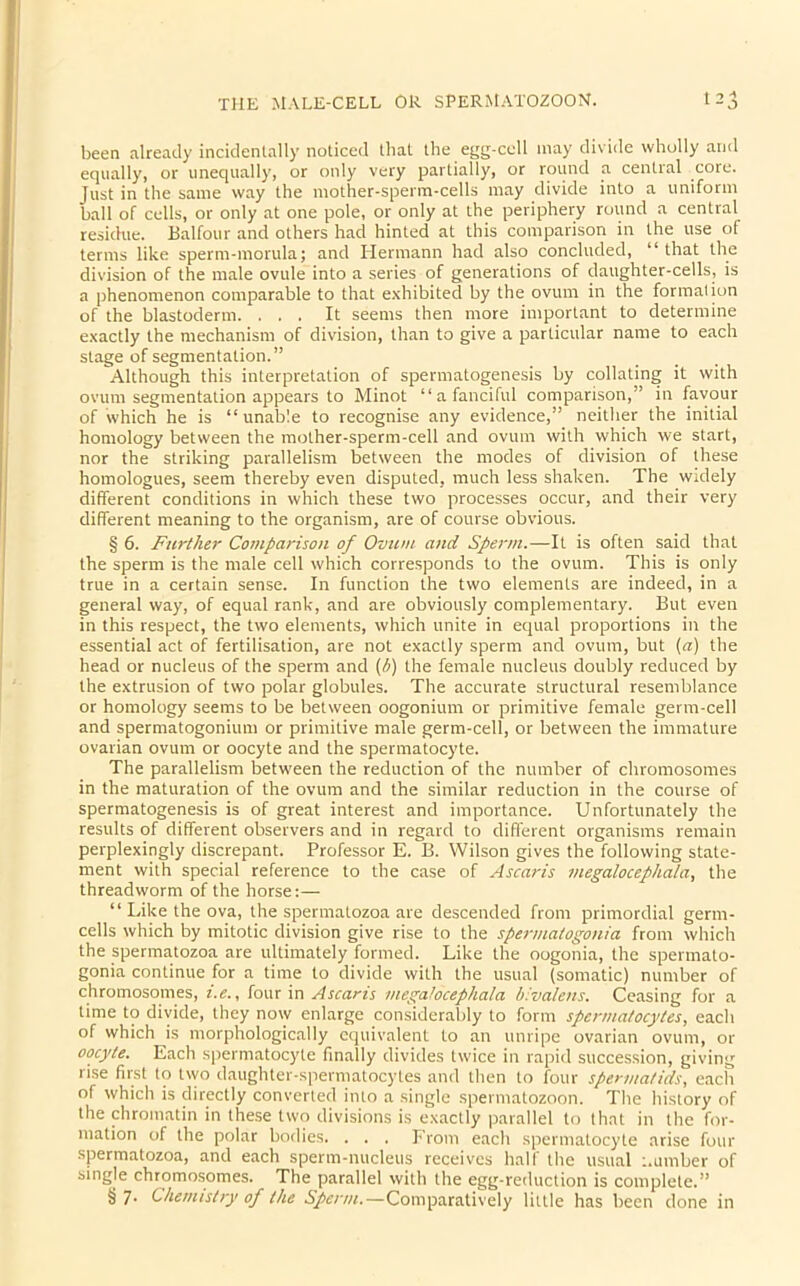 been already incidentally noticed that the egg-cell may divide wholly and equally', or unequally, or only very partially, or round a central core. Just in the same way the mother-sperm-cells may divide into a uniform ball of cells, or only at one pole, or only at the periphery round a central residue. Balfour and others had hinted at this comparison in the use of terms like sperm-morula; and Hermann had also concluded, “ that the division of the male ovule into a series of generations of daughter-cells, is a phenomenon comparable to that exhibited by the ovum in the formation of the blastoderm. ... It seems then more important to determine exactly the mechanism of division, than to give a particular name to each stage of segmentation.” Although this interpretation of spermatogenesis by collating it with ovum segmentation appears to Minot “a fanciful comparison,” in favour of which he is “unable to recognise any evidence,” neither the initial homology between the mother-sperm-cell and ovum with which we start, nor the striking parallelism between the modes of division of these homologues, seem thereby even disputed, much less shaken. The widely different conditions in which these two processes occur, and their very different meaning to the organism, are of course obvious. § 6. Further Comparison of Ovum and Sperm.—It is often said that the sperm is the male cell which corresponds to the ovum. This is only true in a certain sense. In function the two elements are indeed, in a general way, of equal rank, and are obviously complementary. But even in this respect, the two elements, which unite in equal proportions in the essential act of fertilisation, are not exactly sperm and ovum, but (a) the head or nucleus of the sperm and (b) the female nucleus doubly reduced by the extrusion of two polar globules. The accurate structural resemblance or homology seems to be between oogonium or primitive female germ-cell and spermatogonium or primitive male germ-cell, or between the immature ovarian ovum or oocyte and the spermatocyte. The parallelism between the reduction of the number of chromosomes in the maturation of the ovum and the similar reduction in the course of spermatogenesis is of great interest and importance. Unfortunately the results of different observers and in regard to different organisms remain perplexingly discrepant. Professor E. B. Wilson gives the following state- ment with special reference to the case of Ascaris megalocephala, the threadworm of the horse:— “Like the ova, the spermatozoa are descended from primordial germ- cells which by mitotic division give rise to the spermatogonia from which the spermatozoa are ultimately formed. Like the oogonia, the spermato- gonia continue for a time to divide with the usual (somatic) number of chromosomes, i.e., four in Ascaris megalocephala bivalens. Ceasing for a time to divide, they now enlarge considerably to form spermatocytes, each of which is morphologically equivalent to an unripe ovarian ovum, or oocyte. Each spermatocyte finally divides twice in rapid succession, giving rise first to two daughter-spermatocytes and then to four spermatids, each of which is directly converted into a single spermatozoon. The history of the chromatin in these two divisions is exactly parallel to that in the for- mation of the polar bodies. . . . From each spermatocyte arise four spermatozoa, and each sperm-nucleus receives half the usual number of single chromosomes. The parallel with the egg-reduction is complete.” § 7- Chemistry of the Sperm.—Comparatively little has been done in