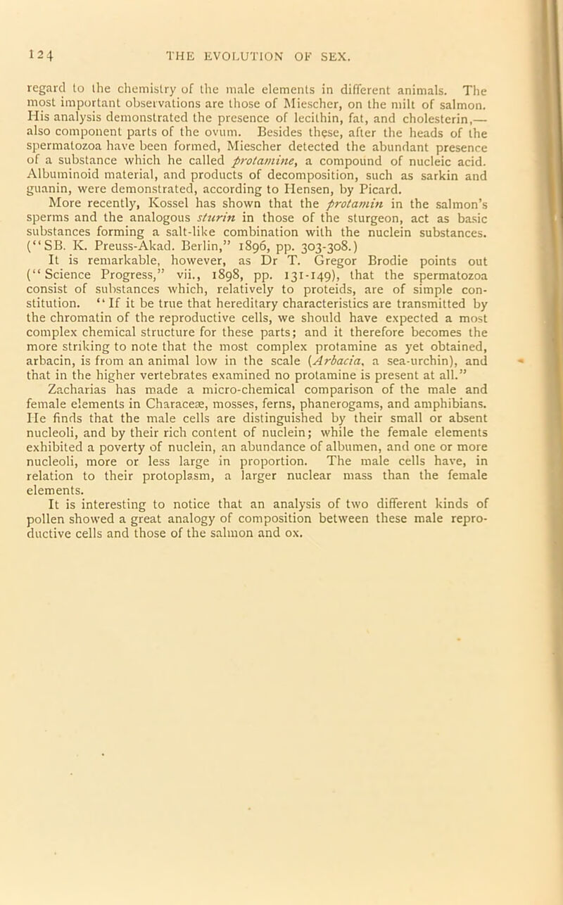 regard to the chemistry of the male elements in different animals. The most important observations are those of Miescher, on the milt of salmon. His analysis demonstrated the presence of lecithin, fat, and cholesterin,— also component parts of the ovum. Besides these, after the heads of the spermatozoa have been formed, Miescher detected the abundant presence of a substance which he called protamine, a compound of nucleic acid. Albuminoid material, and products of decomposition, such as sarkin and guanin, were demonstrated, according to Ilensen, by Picard. More recently, Kossel has shown that the protamin in the salmon’s sperms and the analogous stnrin in those of the sturgeon, act as basic substances forming a salt-like combination with the nuclein substances. (“SB. K. Preuss-Akad. Berlin,” 1896, pp. 303-308.) It is remarkable, however, as Dr T. Gregor Brodie points out (“Science Progress,” vii., 1898, pp. 131-149), that the spermatozoa consist of substances which, relatively to proteids, are of simple con- stitution. “If it be true that hereditary characteristics are transmitted by the chromatin of the reproductive cells, we should have expected a most complex chemical structure for these parts; and it therefore becomes the more striking to note that the most complex protamine as yet obtained, arbacin, is from an animal low in the scale (Arbacia. a sea-urchin), and that in the higher vertebrates examined no protamine is present at all.” Zacharias has made a micro-chemical comparison of the male and female elements in Characese, mosses, ferns, phanerogams, and amphibians. Pie finds that the male cells are distinguished by their small or absent nucleoli, and by their rich content of nuclein; while the female elements exhibited a poverty of nuclein, an abundance of albumen, and one or more nucleoli, more or less large in proportion. The male cells have, in relation to their protoplasm, a larger nuclear mass than the female elements. It is interesting to notice that an analysis of two different kinds of pollen showed a great analogy of composition between these male repro- ductive cells and those of the salmon and ox.