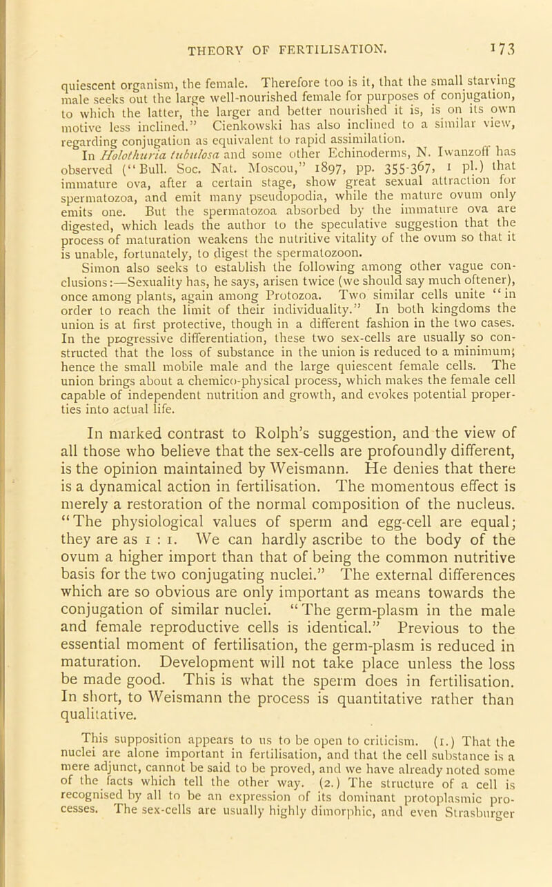 quiescent organism, the female. Therefore too is it, that the small starving male seeks out the large well-nourished female for purposes of conjugation, to which the latter, the larger and better nourished it is, is on its own motive less inclined.” Cienkowski has also inclined to a similar view, regarding conjugation as equivalent to rapid assimilation. In Holothuria tubu/osa and some other Echinoderms, N. Iwanzoff has observed (“Bull. Soc. Nat. Moscou,” 18971 PP- 35S'3^7> 1 ph) immature ova, after a certain stage, show great sexual attraction for spermatozoa, and emit many pseudopodia, while the mature ovum only emits one. But the spermatozoa absorbed by the immature ova are digested, which leads the author to the. speculative suggestion that the process of maturation weakens the nutritive vitality of the ovum so that it is unable, fortunately, to digest the spermatozoon. Simon also seeks to establish the following among other vague con- clusions:—Sexuality has, he says, arisen twice (we should say much oftener), once among plants, again among Protozoa. Two similar cells unite “in order to reach the limit of their individuality.” In both kingdoms the union is at first protective, though in a different fashion in the two cases. In the progressive differentiation, these two sex-cells are usually so con- structed that the loss of substance in the union is reduced to a minimum; hence the small mobile male and the large quiescent female cells. The union brings about a chemico-physical process, which makes the female cell capable of independent nutrition and growth, and evokes potential proper- ties into actual life. In marked contrast to Rolph’s suggestion, and the view of all those who believe that the sex-cells are profoundly different, is the opinion maintained by Weismann. He denies that there is a dynamical action in fertilisation. The momentous effect is merely a restoration of the normal composition of the nucleus. “The physiological values of sperm and egg-cell are equal; they are as 1 : 1. We can hardly ascribe to the body of the ovum a higher import than that of being the common nutritive basis for the two conjugating nuclei.” The external differences which are so obvious are only important as means towards the conjugation of similar nuclei. “ The germ-plasm in the male and female reproductive cells is identical.” Previous to the essential moment of fertilisation, the germ-plasm is reduced in maturation. Development will not take place unless the loss be made good. This is what the sperm does in fertilisation. In short, to Weismann the process is quantitative rather than qualitative. This supposition appears to 11s to be open to criticism. (1.) That the nuclei are alone important in fertilisation, and that the cell substance is a mere adjunct, cannot be said to be proved, and we have already noted some of the facts which tell the other way. (2.) The structure of a cell is recognised by all to be an expression of its dominant protoplasmic pro- cesses. The sex-cells are usually highly dimorphic, and even Strasburger