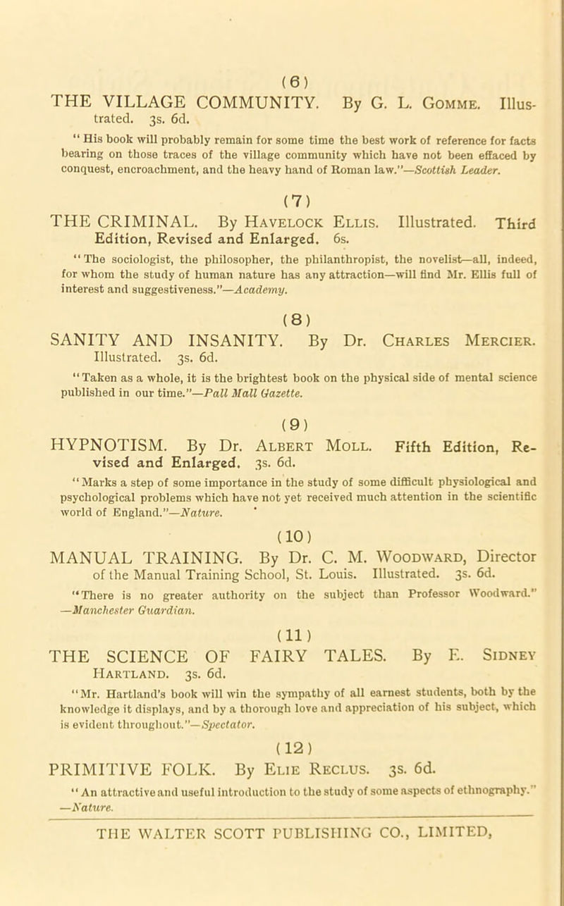 (6) THE VILLAGE COMMUNITY. By G. L. Gomme. Illus- trated. 3s. 6d. “ His book will probably remain for some time the best work of reference for facts bearing on those traces of the village community which have not been effaced by conquest, encroachment, and the heavy hand of Roman law.”—Scottish Leader. (7) THE CRIMINAL. By Havelock Ellis. Illustrated. Third Edition, Revised and Enlarged. 6s. “The sociologist, the philosopher, the philanthropist, the novelist—all, indeed, for whom the study of human nature has any attraction—will find Mr. Ellis full of interest and suggestiveness.”—Academy. (8) SANITY AND INSANITY. By Dr. Charles Mercier. Illustrated. 3s. 6d. “Taken as a whole, it is the brightest book on the physical side of mental science published in our time.”—Pall Hall Gazette. (9) HYPNOTISM. By Dr. Albert Moll. Fifth Edition, Re- vised and Enlarged. 3s. 6d. “ Marks a step of some importance in the study of some difficult physiological and psychological problems which have not yet received much attention in the scientific world of England.”—Nature. (10) MANUAL TRAINING. By Dr. C. M. Woodward, Director of the Manual Training School, St. Louis. Illustrated. 3s. 6d. “There is no greater authority on the subject than Professor Woodward.” —Manchester Guardian. (ID THE SCIENCE OF FAIRY TALES. By F.. Sidney Hartland. 3s. 6d. “Mr. Hartland’s book will win the sympathy of all earnest students, both by the knowledge it displays, and by a thorough love and appreciation of his subject, which is evident throughout.”—Spectator. (12) PRIMITIVE FOLK. By Elie Reclus. 3s. 6d. “ An attractive and useful introduction to the study of some aspects of ethnography.” —Nature.