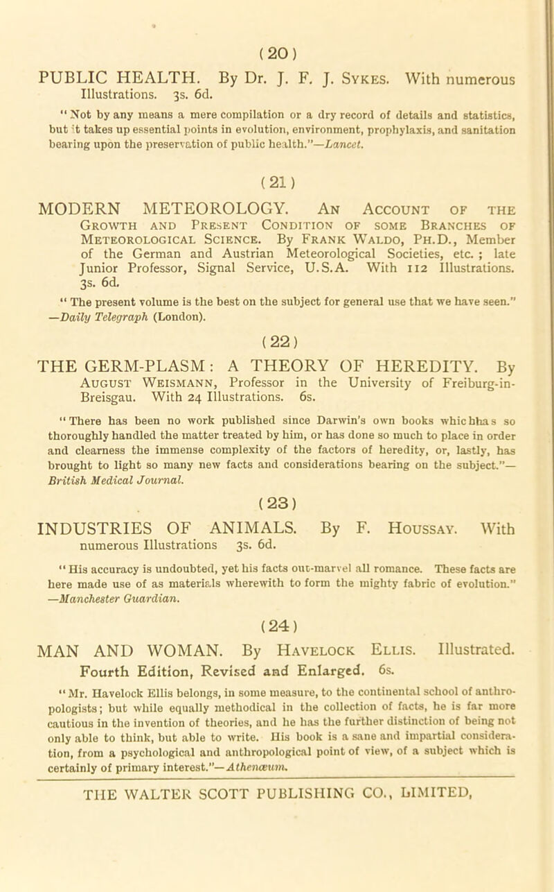 (20) PUBLIC HEALTH. By Dr. J. F. J. Sykes. With numerous Illustrations. 3s. 6d. “ Not by any means a mere compilation or a dry record of details and statistics, but it takes up essential points in evolution, environment, prophylaxis, and sanitation bearing upon the preservation of public health.”—Lancet. (21) MODERN METEOROLOGY. An Account of the Growth and Present Condition of some Branches of Meteorological Science. By Frank Waldo, Ph.D., Member of the German and Austrian Meteorological Societies, etc. ; late Junior Professor, Signal Service, U.S.A. With 112 Illustrations. 3s. 6d. “ The present volume is the best on the subject for general use that we have seen. —Daily Telegraph (London). (22) THE GERM-PLASM: A THEORY OF HEREDITY. By August Weismann, Professor in the University of Freiburg-in- Breisgau. With 24 Illustrations. 6s. “There has been no work published since Darwin's own books whicbhas so thoroughly handled the matter treated by him, or has done so much to place in order and clearness the immense complexity of the factors of heredity, or, lastly, has brought to light so many new facts and considerations bearing on the subject.”— British Medical Journal. (23) INDUSTRIES OF ANIMALS. By F. Houssay. With numerous Illustrations 3s. 6d. “His accuracy is undoubted, yet his facts out-marvel all romance. These facts are here made use of as materials wherewith to form the mighty fabric of evolution. —Manchester Guardian. (24) MAN AND WOMAN. By Havelock Ellis. Illustrated. Fourth Edition, Revised and Enlarged. 6s. “ Mr. Havelock Ellis belongs, in some measure, to the continental school of anthro- pologists ; but while equally methodical in the collection of facts, he is far more cautious in the invention of theories, and he has the further distinction of being not only able to think, but able to write. His book is a sane and impartial considers, tion, from a psychological and anthropological point of view, of a subject which is certainly of primary interest.”— Athencexmu