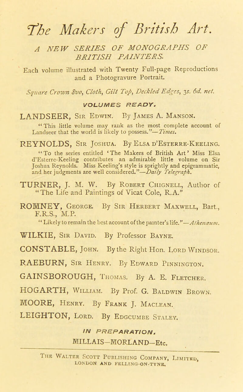 A NEW SERIES OF MONOGRAPHS OF BRITISH PAINTERS. Each volume illustrated with Twenty Full-page Reproductions and a Photogravure Portrait. Square Crown 8vo, Cloth, Gilt Top, Deckled Edges, y. 6d. net. VOLUMES READY. LANDSEER, Sir Edwin. By James A. Manson. “ This little volume may rank as the most complete account of Landseer that the world is likely to possess.”—Times. REYNOLDS, Sir Joshua. By Elsa d’Esterre-Keeling. “To the series entitled ‘The Makers of British Art’ Miss Elsa d’Esterre-Keeling contributes an admirable little volume on Sir Joshua Reynolds. Miss Keeling’s style is sprightly and epigrammatic, and her judgments are well considered.”—Daily Telegraph. TURNER, J. M. W. By Robert Chignell, Author of “ The Life and Paintings of Vicat Cole, R.A.” ROMNEY, George. By Sir Herbert Maxwell, Bart., F.R.S., M.P. “ Likely to remain the best account of the painter’s life.”—Athenaum. WILKIE, Sir David. By Professor Bayne. CONSTABLE, John. By the Right Hon. Lord Windsor. RAEBURN, Sir Henry. By Edward Pinnington. GAINSBOROUGH, Thomas. By A. E. Fletcher. HOGARTH, William. By Prof. G. Baldwin Brown. MOORE, PIenry. By Frank J. Maclican. LEIGHTON, Lord. By Edgcumbe Staley. IN PREPARATION. MILLAIS—MORLAND—Etc. The Walter Scott Publishing Company, Limited,