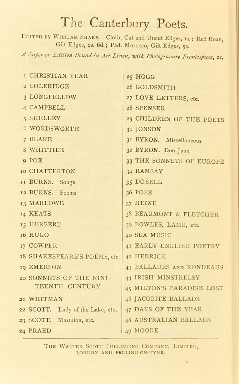 The Canterbury Poets. Edited hy Wili.iam Sharp. Cloth, Cut and Uncut Edges, is.; Red Roan, Gilt Edges, 2s. 6d.; Pad. Morocco, Gilt Edges, 5s. A Superior Edition Bound til Art Linen, with Photogravure 1'rontiipiece, 2i, 1 CHRISTIAN YEAR 2 COLERIDGE 3 LONGFELLOW 4 CAMPBELL 5 SHELLEY 6 WORDSWORTH 7 BLAKE S WHITTIER 9 POE 10 CHATTERTON 11 BURNS. Songs 12 BURNS. Poems 13 MARLOWE 14 KEATS 15 HERBERT 16 HUGO 17 COWPER i3 SHAKESPEARE'S POEMS, etc. 19 EMERSON 20 SONNETS OF THE NINT TEENTII CENTURY 21 WHITMAN 22 SCOTT. Lady of the Lake, etc. 23 SCOTT. Marmion, etc. 24 PRAED 25 HOGG 26 GOLDSMITH 27 LOVE LETTERS, etc. 28 SPENSER 29 CHILDREN OF THE POETS 30 JONSON 31 BYRON. Miscellaneous 32 BYRON. Don Juan 33 TPIE SONNETS OF EUROPE 34 RAMSAY 35 DOBELL 36 POPE 37 HEINE 38 BEAUMONT & FLETCHER 39 BOWLES, LAMB, etc. 40 SEA MUSIC 41 EARLY ENGLISH POETRY 42 HERRICK 43 BALLADES and RONDEAUS 44 IRISH MINSTRELSY 45 MILTON’S PARADISE LOST 46 JACOBITE BALLADS 47 DAYS OF THE YEAR 4S AUSTRALIAN BALLADS 49 MOORE The Walter Scott Publishing Company, Limited,