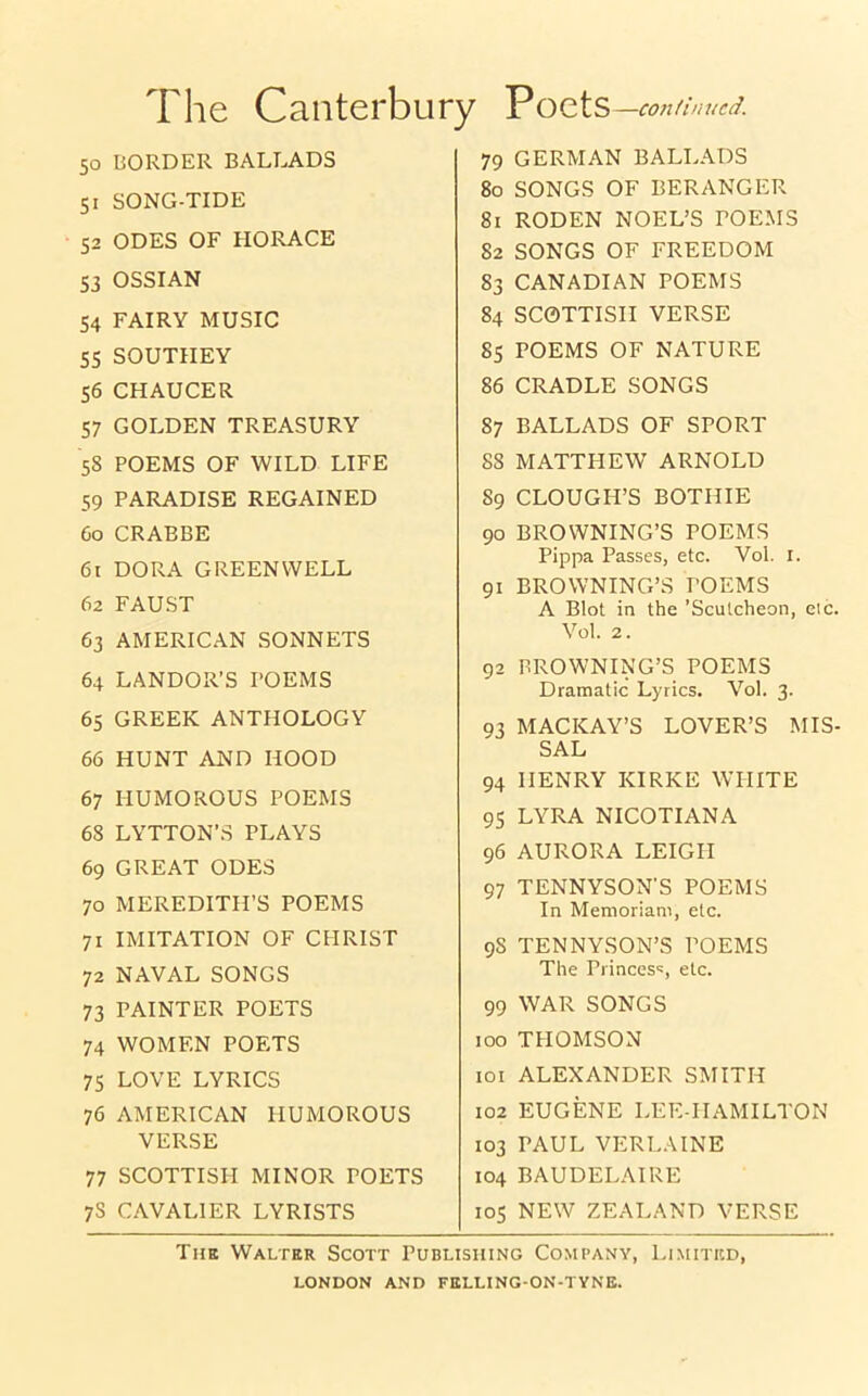 The Canterbury Poets —continued. 50 BORDER BALLADS 51 SONG-TIDE 52 ODES OF HORACE 53 OSSIAN 54 FAIRY MUSIC 55 SOUTHEY 56 CHAUCER 57 GOLDEN TREASURY 58 POEMS OF WILD LIFE 59 PARADISE REGAINED 60 CRABBE 61 DORA GREENWELL 62 FAUST 63 AMERICAN SONNETS 64 LANDOR’S POEMS 65 GREEK ANTHOLOGY 66 HUNT AND HOOD 67 HUMOROUS POEMS 68 LYTTON’S PLAYS 69 GREAT ODES 70 MEREDITH’S POEMS 71 IMITATION OF CHRIST 72 NAVAL SONGS 73 PAINTER POETS 74 WOMEN POETS 75 LOVE LYRICS 76 AMERICAN HUMOROUS VERSE 77 SCOTTISH MINOR POETS 7S CAVALIER LYRISTS 79 GERMAN BALLADS 80 SONGS OF BERANGER 81 RODEN NOEL’S TOEMS 82 SONGS OF FREEDOM 83 CANADIAN POEMS 84 SCOTTISH VERSE 85 POEMS OF NATURE 86 CRADLE SONGS 87 BALLADS OF SPORT 88 MATTHEW ARNOLD 89 CLOUGH’S BOTHIE 90 BROWNING’S POEMS Pippa Passes, etc. Vol. I. 91 BROWNING’S POEMS A Blot in the ’Scutcheon, eic Vol. 2. 92 BROWNING’S POEMS Dramatic Lyrics. Vol. 3. 93 MACICAY’S LOVER’S MIS SAL 94 HENRY KIRKE WHITE 95 LYRA NICOTIANA 96 AURORA LEIGH 97 TENNYSON'S POEMS In Memoriani, etc. 9S TENNYSON’S POEMS The Princes':, etc. 99 WAR SONGS 100 THOMSON 101 ALEXANDER SMITH 102 EUGENE LEE-HAMILTON 103 PAUL VERLAINE 104 BAUDELAIRE 105 NEW ZEALAND VERSE The Walter Scott Publishing Company, Limited,