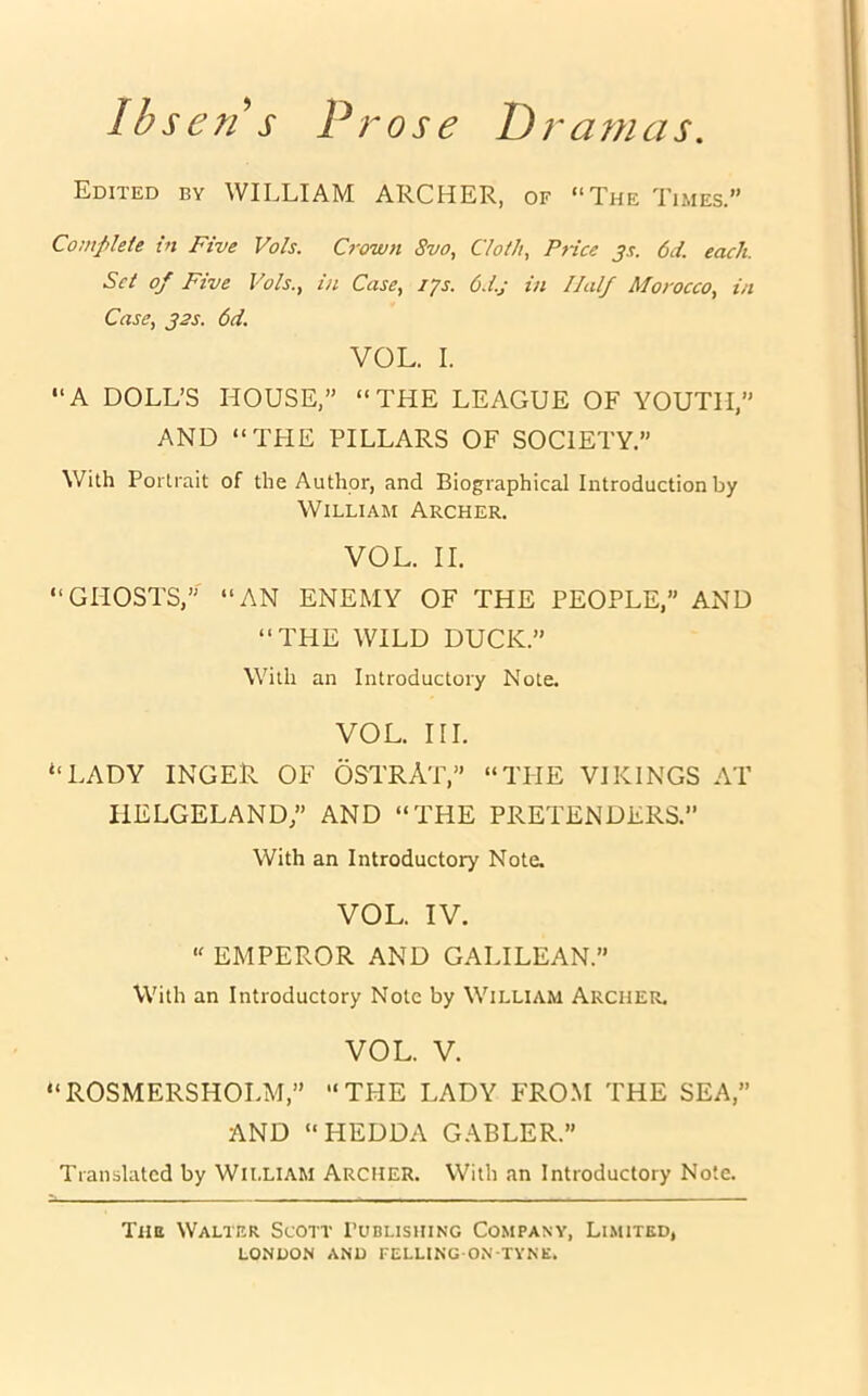 Ibsen s Prose Dramas Edited by WILLIAM ARCHER, of “The Times.” Complete in Five Vols. Crown 8vo, Cloth, Price j.r. 6d. each. Set op Five Vols., in Case, 17s. 6d.j in Half Morocco, in Case, 32s. 6d. VOL. I. “A DOLL’S HOUSE,” “THE LEAGUE OF YOUTH,” AND “THE PILLARS OF SOCIETY.” With Portrait of the Author, and Biographical Introduction by William Archer. VOL. II. “GHOSTS,” “AN ENEMY OF THE PEOPLE,” AND “THE WILD DUCK.” With an Introductory Note. VOL. III. “LADY INGER OF OSTRAT,” “THE VIKINGS AT HELGELAND,” AND “THE PRETENDERS. With an Introductory Note. VOL. IV. “ EMPEROR AND GALILEAN.” With an Introductory Note by William Archer. VOL. V. “ROSMERSHOLM,” “THE LADY FROM THE SEA,” AND “HEDDA GABLER.” Translated by William Archer. With an Introductory Note. The Walter Scott Publishing Company, Limited,