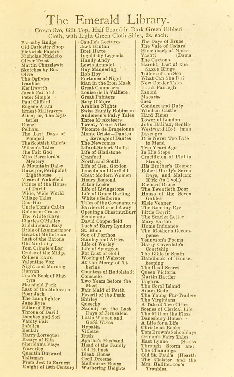 The Emerald Library. Crown Svo, Gilt Top, Half Bound in Dark Green Ribbed Cloth, with Light Green Cloth Sides, 2s. each. Burnaby Rudge Old Curiosity Shop Pickwick Papers Nicholas Nickleby Oliver Twist Martin Chuzzlewit Sketches by Boz Olive The Ogilvles Ivanhoe Kenilworth Jacob Faithful Peter Simple Paul Clifford Eugene Aiam Ernest Maltravers Alice ; or. The Mys- teries Rienzi Pelham The Last Days of Pompeii The Scottish Chiefs Wilson's Tales The Fair God Miss Beresford's Mystery A Mountain Daisy Hazel; or, Perilponit Lighthouse Vicar of Wakefield Prince of the House of David Wide, Wide World Village Tales Bon-Hur Uncle Tom’s Cabin Robinson Crusoe The White Slave Charles O’Malley Midshipman Easy Bride of Laimnermoor Heart of Midlothian Last of the Barons Old Mortality T om Cringle’s Log Cruise of the Midge Colleen Pawn Valentine Vox Night and Morning Bunyan Foxe’s Book of Mar- tyrs Mansfield Park Last of the Mohicans Poor Jack The Lamplighter Jane Eyre Pillar of Fire Throne of David Dombey and Son Vanity Fair Infelice Beulah Harry Lorrequer Essays of Elia Sheridan’s Plays Waveriey Quentin Durward Talisman From Jest to Earnest Knight of 18th Century Caudle's Lectures Jack Hinton Bret llarte Ingoldsby Legends Handy Andy Lewis Arundel Guy Mannering ' • Rob Roy Fortunes of Nigel Man in the Iron Mask Great Composers Louise de la Valliere - Great Painters Rory O'More Arabian Nights Swiss Family Robinson Andersen’s Fairy Tales Three Musketeers Twenty Years After Yicomte de Bragelonne Monte Cristo—Dantes „ Revenge of Dantes The Newcomes Life of-Robert Moffat Life of Gladstone Cranford North and South Life of Gen. Gordon Lincoln and Garfield Great Modern Women Henry Esmond Alton Locke Life of Livingstone Life of Grace Darling White’s Selborne Tales of the Covenanters Barriers Burned Away Opening a ChestuutBurr Pendennis David Copperfleld Luck of Barry Lyndon St. Elmo Son of Porthos Stanley and Africa Life of Wesley Life of Spurgeon For Lust of Gold Wooing of Webster At the Mercy of Ti- berius Countess of Rudolstadt Consuelo Two Years before the Fair Maid of Perth Peveril of the Peak Shirley Queechy Naomi; or, the Last Days of Jerusalem Little Women and Good Wives Hypatia Viliette Ruth Agatha's Husband Hoad of tho Family Old Helmet Bleak House Cecil Dreeme Melbourne Hotiso Wutherlng Heights The Days of Bruco Tha Vale of Cedars Hunchback of Notre Vashti (Dame The Caxtons Harold, Last of tha Saxon Kings Toilers of the Sea What Can She Du? New Border Tales Frank Fairlegh Zanoni Macaria Inez Conduct and Duty Windsor Castle Hard Times Tower of London John Halifax, Gentle- Westward Ho! [man Lavengro It is Never Too Late to Mend Two Years Ago In His Steps Crucifixion of Phillip Strong His Brother’s Keeper Robert Hardy’s Seven Day3, and Malcom Kirk (in I vol.) Richard Bruce The Twentieth Door House of the Seven Gables Elsie Venner The Romany Rye Little Dorrit The Scarlet Letter Mary Barton Home Influence The Mother's Recom- pense Tennyson’s Poems Harry Coverdalo’s Courtship The Bible in Spain Handbook of House- keeping The Dead Secret Queen Victoria Martin Rattler Ungava The Coral Island Adam Bede The Young Fur-Traders The Virginians A Tale of Two Cities Scenes of Clerical Life The Mill on tho Floss Danosbury House • A Life for a Life Christmas Books Tom Brown’sSchooldavs Grimm’s Fairy Tales East Lynne (Stress Through Storm and The ChanningB Old St. Paul’s [Hearth The Cloister and the Mtb. Halliburton’s Troubles.