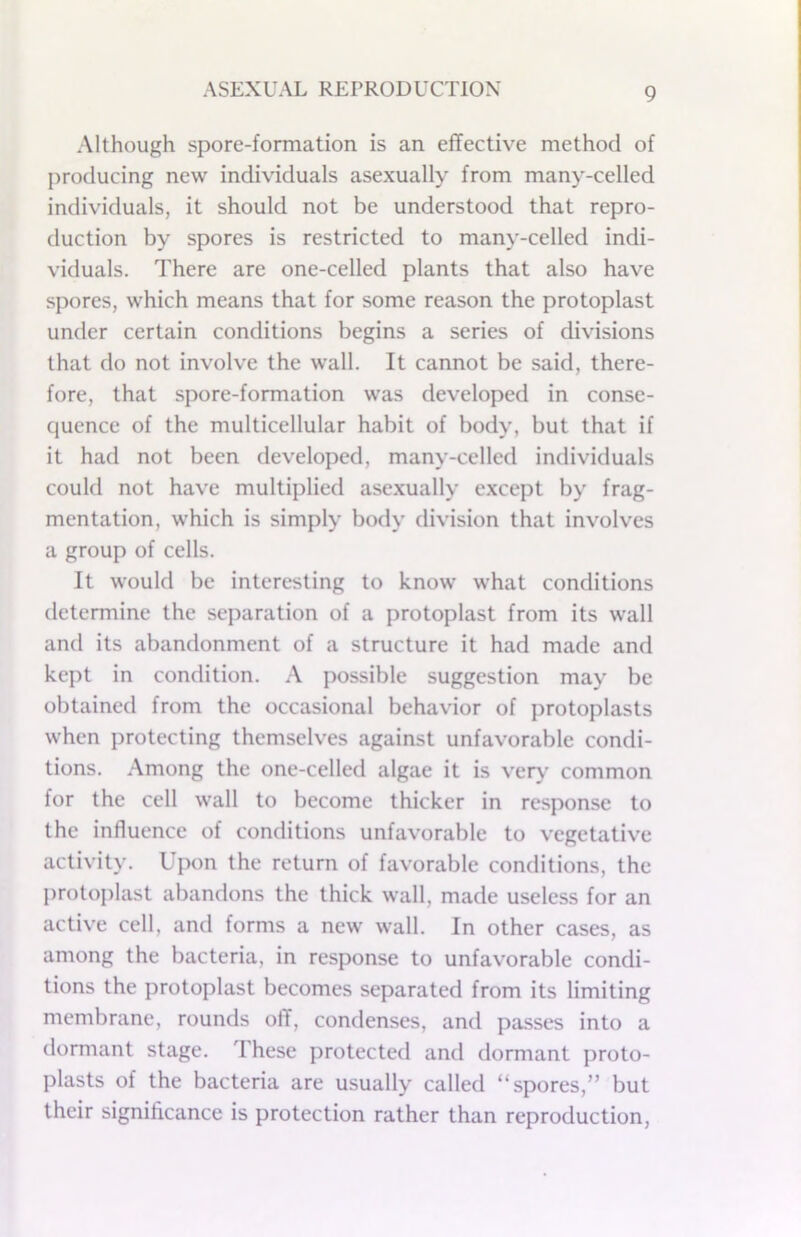 Although spore-formation is an effective method of producing new individuals asexually from many-celled individuals, it should not be understood that repro- duction by spores is restricted to many-celled indi- viduals. There are one-celled plants that also have spores, which means that for some reason the protoplast under certain conditions begins a series of divisions that do not involve the wall. It cannot be said, there- fore, that spore-formation was developed in conse- quence of the multicellular habit of body, but that if it had not been developed, many-celled individuals could not have multiplied asexually e.xcept by frag- mentation, which is simply body division that involves a group of cells. It would be interesting to know what conditions determine the separation of a protoplast from its wall and its abandonment of a structure it had made and kept in condition. A possible suggestion may be obtained from the occasional behavior of protoplasts when protecting themselves against unfavorable condi- tions. Among the one-celled algae it is ver\' common for the cell wall to become thicker in response to the influence of conditions unfavorable to vegetative activity. Upon the return of favorable conditions, the protoplast abandons the thick wall, made useless for an active cell, and forms a new wall. In other cases, as among the bacteria, in response to unfavorable condi- tions the protoplast becomes separated from its limiting membrane, rounds off, condenses, and passes into a dormant stage. These protected and dormant proto- plasts of the bacteria are usually called “spores,” but their significance is protection rather than reproduction.
