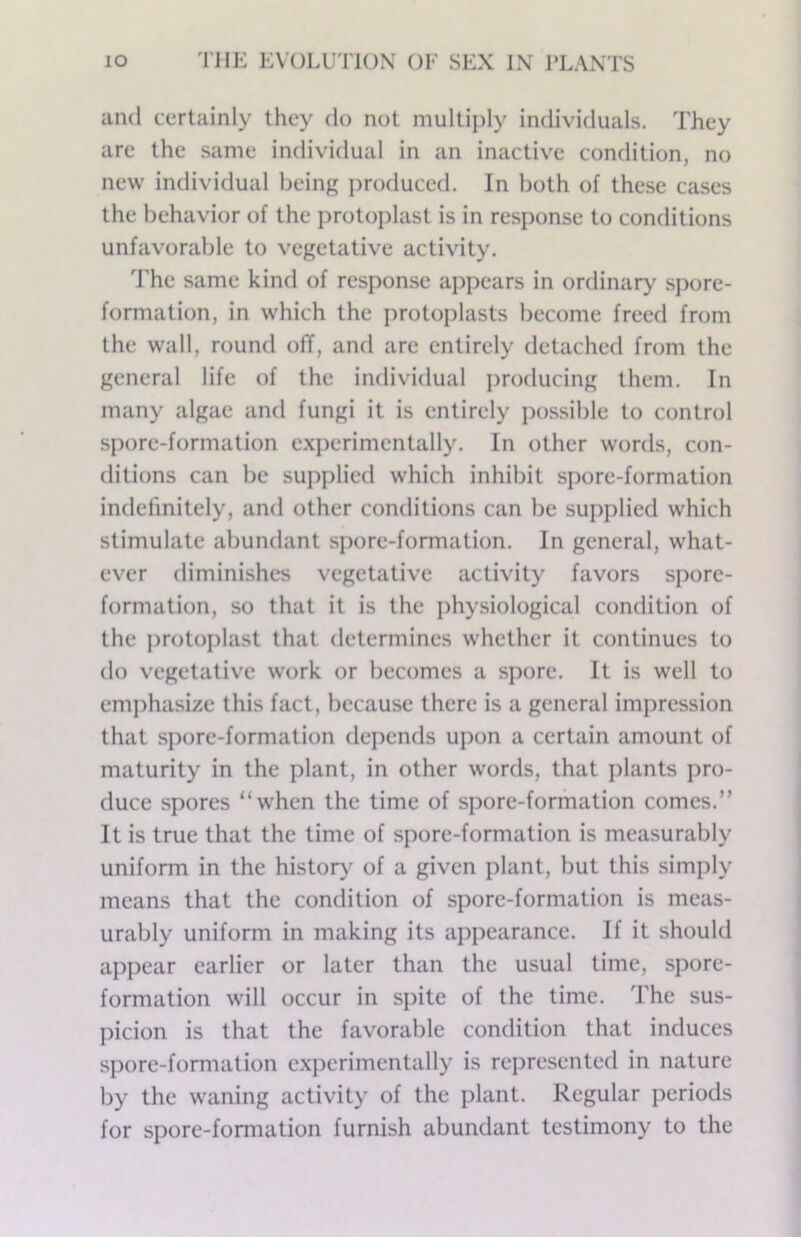 and certainly they do not multiply individuals. They are the same individual in an inactive condition, no new individual being j)roduced. In both of these cases the behavior of the protoplast is in response to conditions unfavorable to vegetative activity. 'The same kind of response appears in ordinary spore- formation, in which the protoplasts become freed from the wall, round ofT, and are entirely detached from the general life of the individual producing them. In many algae and fungi it is entirely possible to control spore-formation experimentally. In other words, con- ditions can be supplied which inhibit spore-formation indefinitely, and other conditions can be supplied which stimulate abundant spore-formation. In general, what- ever diminishes vegetative activity favors spore- formation, so that it is the physiological condition of the protoplast that determines whether it continues to do vegetative work or becomes a spore. It is well to em])hasize this fact, because there is a general impression that spore-formation de])ends upon a certain amount of maturity in the plant, in other words, that plants pro- duce spores “when the time of spore-formation comes.” It is true that the time of spore-formation is measurably uniform in the histor>^ of a given plant, but this simply means that the condition of spore-formation is meas- urably uniform in making its appearance. If it should appear earlier or later than the usual time, spore- formation will occur in spite of the time. The sus- picion is that the favorable condition that induces spore-formation experimentally is represented in nature by the waning activity of the plant. Regular periods for spore-formation furnish abundant testimony to the