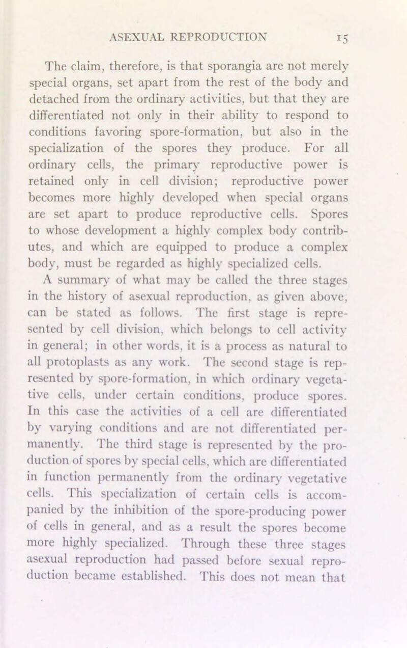 The claim, therefore, is that sporangia are not merely special organs, set apart from the rest of the body and detached from the ordinaiy activities, but that they are differentiated not only in their ability to respond to conditions favoring spore-formation, but also in the specialization of the spores they produce. For all ordinary’ cells, the primary reproductive power is retained only in cell division; reproductive power becomes more highly developed when special organs are set apart to produce reproductive cells. Spores to whose development a highly comple.\ body contrib- utes, and which are equipped to produce a complex body, must be regarded as highly specialized cells. A summary’ of what may be called the three stages in the history of asexual reproduction, as given above, can be stated as follows. The first stage is repre- sented by cell division, which belongs to cell activity in general; in other words, it is a process as natural to all protoplasts as any work. The second stage is rep- resented by spore-formation, in which ordinary’ vegeta- tive cells, under certain conditions, produce spores. In this case the activities of a cell are differentiated by vary ing conditions and are not differentiated per- manently. The third stage is represented by the pro- duction of spores by special cells, which are differentiated in function permanently from the ordinary’ vegetative cells, 'rhis s})ocialization of certain cells is accom- panied by the inhibition of the spore-producing power of cells in general, and as a result the spores become more highly specialized. Through these three stages asexual reproduction had passed before sexual repro- duction became established. This does not mean that