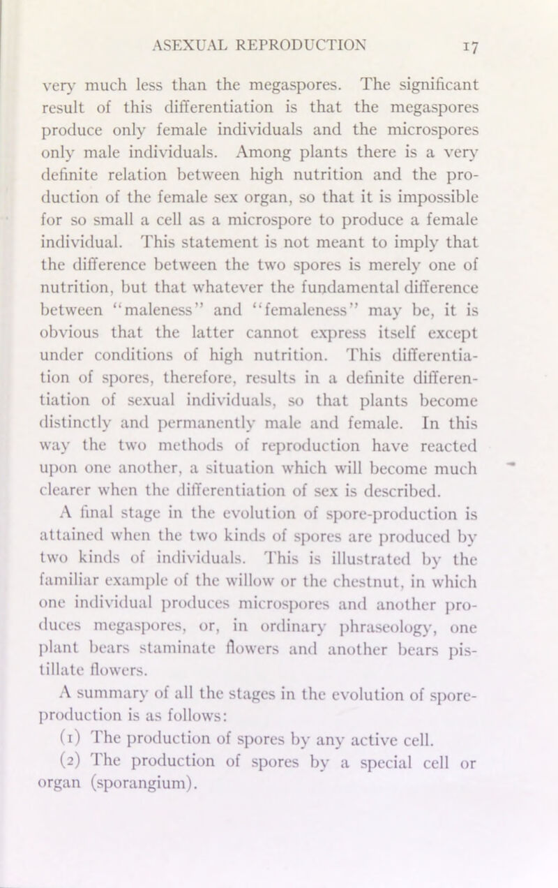 ver>- much less than the megaspores. The significant result of this differentiation is that the megaspores produce only female individuals and the microspores only male individuals. Among plants there is a very definite relation between high nutrition and the pro- duction of the female sex organ, so that it is impossible for so small a cell as a microspore to produce a female individual. This statement is not meant to imply that the difference between the two spores is merely one of nutrition, but that whatever the fundamental difference between “maleness” and “femaleness” may be, it is obvious that the latter cannot e.xjiress itself e.xcept under conditions of high nutrition. This differentia- tion of spores, therefore, results in a definite differen- tiation of sexual individuals, so that plants become distinctly and permanently male and female. In this way the two methods of reproduction have reacted upon one another, a situation which will become much clearer when the differentiation of sex is described. A linal stage in the evolution of spore-production is attained when the two kinds of spores are produced bv two kinds of individuals. This is illustrated by the familiar example of the willow or the chestnut, in which one individual produces microspores and another pro- duces megaspores, or, in ordinar>' phraseology, one plant bears staminate fiowers and another bears pis- tillate llowers. \ summary of all the stages in the evolution of spore- production is as follows: (1) The production of spores by any active cell. (2) The production of spores by a special cell or organ (sporangium).