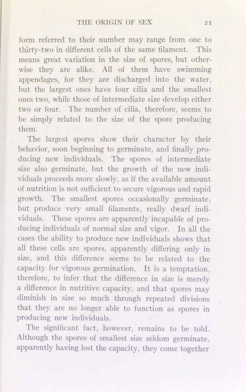 form referred to their number may range from one to thirty-two in different cells of the same filament. This means great variation in the size of spores, but other- wise they are alike. All of them have swimming appendages, for they are discharged into the water, but the largest ones have four cilia and the smallest ones two, while those of intermediate size develop either two or four. The number of cilia, therefore, seems to be simply related to the size of the spore producing them. The largest spores show their character by their behavior, soon beginning to germinate, and finally pro- ducing new individuals. The spores of intermediate size also germinate, but the growth of the new indi- viduals proceeds more slowly, as if the available amount of nutrition is not sufficient to secure vigorous and rapid growth. The smallest spores occasionally germinate, but produce ver\* small filaments, really dwarf indi- viduals. These spores are apparently’incapable of pro- ducing individuals of normal size and vigor. In all the cases the ability to produce new individuals shows that all these cells are spores, apparently differing only in size, and this difference seems to be related to the capacity for vigorous germination. It is a temptation, therefore, to infer that the difference in size is merely a difference in nutritive capacity, and that spores may diminish in size so much through repeated divisions that they are no longer able to function as spores in producing new’ individuals. The significant fact, how’ever, remains to be told. Although the spores of smallest size seldom germinate, apparently having lost the capacity, they come together