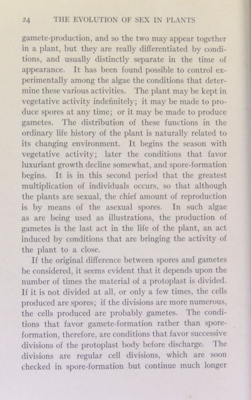 gamete-i)ro(luction, and so the two may appear together in a ]dant, but they are really differentiated by condi- tions, and usually distinctly separate in the time of appearance. It has been found possible to control ex- perimentally among the algae the conditions that deter- mine these various activities. The plant may be kept in vegetative activity indefinitely; it may be made to pro- duce spores at any time; or it may be made to produce gametes. The distribution of these functions in the ordinary^ life history of the jilant is naturally related to its changing environment. It begins the season with vegetative activity; later the conditions that favor luxuriant growth decline somewhat, and spore-formation begins. It is in this second period that the greatest multijrlication of individuals occurs, so that although the plants are sexual, the chief amount of reproduction is by means of the asexual spores. In such algae as are being used as illustrations, the jiroduction of gametes is the last act in the life of the plant, an act induced by conditions that are bringing the activity of the plant to a close. If the original difference between spores and gametes be considered, it seems evident that it depends upon the number of times the material of a protoplast is divided. If it is not divided at all, or only a few times, the cells produced are spores; if the divisions are more numerous, the cells produced are probably gametes. The condi- tions that favor gamete-formation rather than spore- formation, therefore, are conditions that favor successive divisions of the protoplast body before discharge. I he divisions are regular cell divisions, which are soon checked in spore-formation but continue much longer
