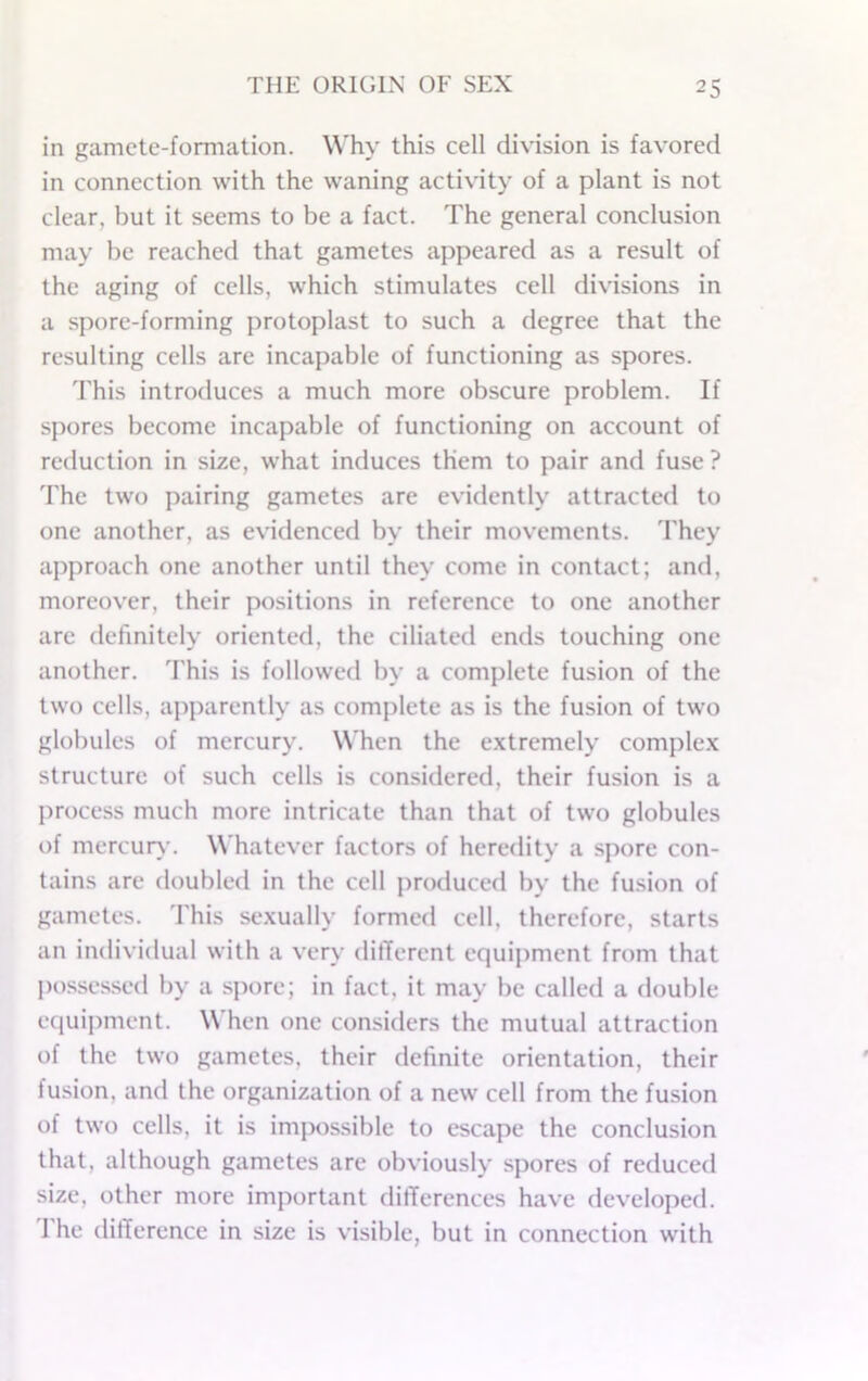 in gamete-fomiation. Why this cell division is favored in connection with the waning activity of a plant is not clear, but it seems to be a fact. The general conclusion may be reached that gametes appeared as a result of the aging of cells, which stimulates cell divisions in a spore-forming protoplast to such a degree that the resulting cells are incapable of functioning as spores. This introduces a much more obscure problem. If spores become incapable of functioning on account of reduction in size, what induces them to pair and fuse ? The two pairing gametes are evidently attracted to one another, as evidenced by their movements, d'hey approach one another until they come in contact; and, moreover, their positions in reference to one another are definitely oriented, the ciliated ends touching one another. This is followed by a complete fusion of the two cells, apparently as complete as is the fusion of two globules of mercury. When the e.xtremely comple.x structure of such cells is considered, their fusion is a process much more intricate than that of two globules of mercury. Whatever factors of heredity a spore con- tains are doubled in the cell produced by the fusion of gametes. This se.xually formed cell, therefore, starts an individual with a very dilTerent equipment from that possessed by a spore; in fact, it may be called a double equipment. When one considers the mutual attraction of the two gametes, their definite orientation, their fusion, and the organization of a new cell from the fusion of two cells, it is impossible to escape the conclusion that, although gametes are obviously spores of reduced size, other more important differences have developed. I he difference in size is visible, but in connection with