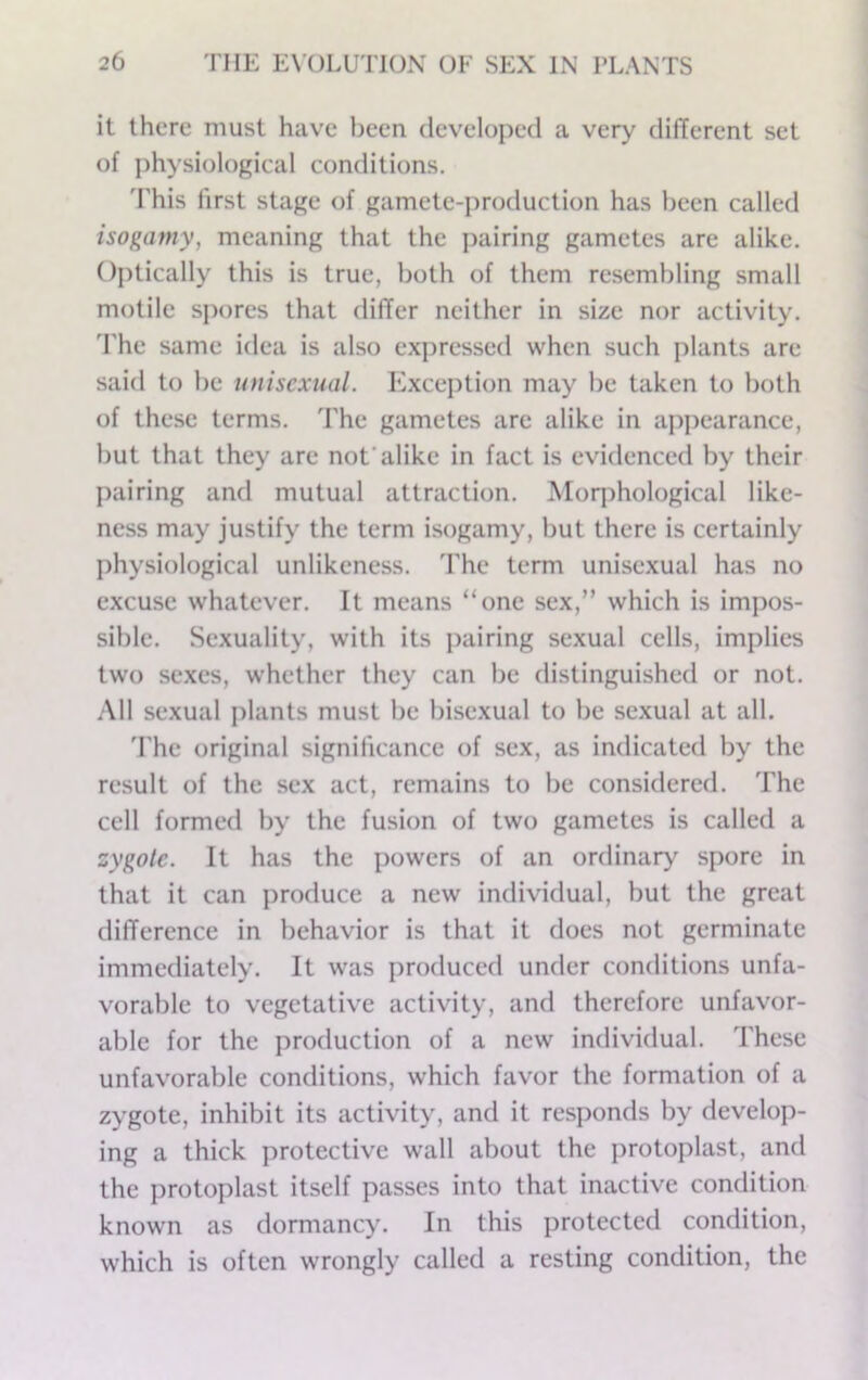 it there must have been developed a very different set of physiological conditions. 'rhis first stage of gamete-production has been called isogamy, meaning that the pairing gametes are alike. Optically this is true, both of them resembling small motile spores that differ neither in size nor activity, d'hc same idea is also expressed when such plants are said to be unisexual. Kxcej)tion may be taken to both of these terms. The gametes are alike in appearance, but that they are not’alike in fact is evidenced by their pairing and mutual attraction. Moqihological like- ness may justify the term isogamy, but there is certainly physiological unlikeness. The term unisexual has no excuse whatever. It means “one sex,” which is impos- sible. Sexuality, with its pairing sexual cells, implies two sexes, whether they can be distinguished or not. All sexual plants must be bisexual to be sexual at all. 'I'he original significance of sex, as indicated by the result of the sex act, remains to be considered. The cell formed by the fusion of two gametes is called a zygote. It has the powers of an ordinary spore in that it can produce a new individual, but the great difference in behavior is that it does not germinate immediately. It was produced under conditions unfa- vorable to vegetative activity, and therefore unfavor- able for the production of a new individual. These unfavorable conditions, which favor the formation of a zygote, inhibit its activity, and it responds by develop- ing a thick protective wall about the protoplast, and the protoplast itself passes into that inactive condition known as dormancy. In this protected condition, which is often wrongly called a resting condition, the