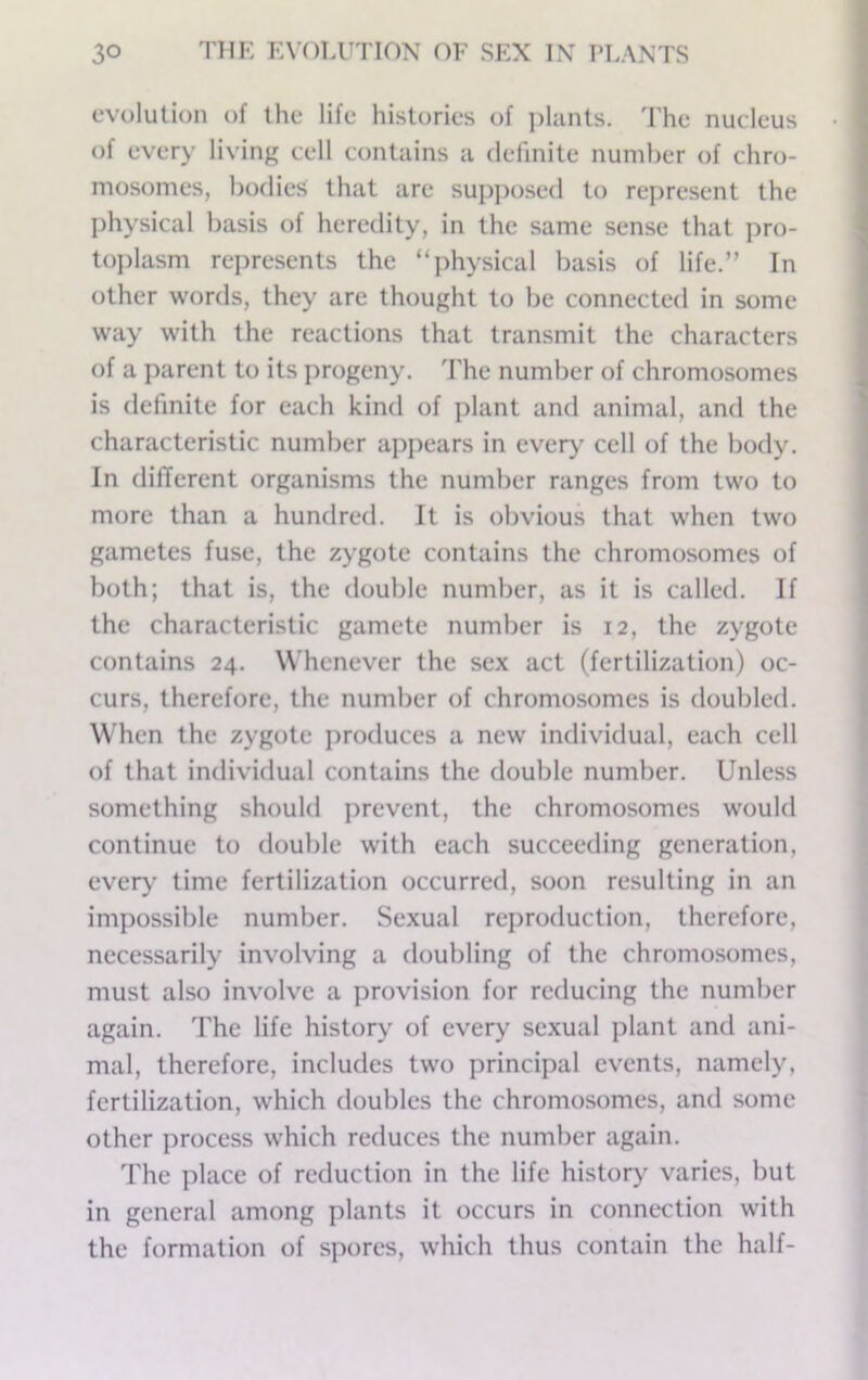 evolution of the life histories of ])lants. 'I'he nucleus of every living cell contains a definite number of chro- mosomes, bodies that are supposed to represent the physical basis of heredity, in the same sense that pro- to})lasm rej)resents the “physical basis of life.” In other words, they are thought to be connected in some way with the reactions that transmit the characters of a parent to its jirogeny, d'he number of chromosomes is definite for each kind of plant and animal, and the characteristic number appears in ever>' cell of the body. In different organisms the number ranges from two to more than a hundred. It is obvious that when two gametes fuse, the zygote contains the chromosomes of both; that is, the double number, as it is called. If the characteristic gamete number is 12, the zygote contains 24. Whenever the sex act (fertilization) oc- curs, therefore, the number of chromosomes is doubled. When the zygote produces a new individual, each cell of that individual contains the double number. Unless something should prevent, the chromosomes would continue to double with each succeeding generation, ever>’ time fertilization occurred, soon resulting in an impossible number. Sexual reproduction, therefore, necessarily involving a doubling of the chromosomes, must also involve a provision for reducing the number again. The life history of every sexual plant and ani- mal, therefore, includes two principal events, namely, fertilization, which doubles the chromosomes, and some other process which reduces the number again. The place of reduction in the life historj' varies, but in general among plants it occurs in connection with the formation of spores, which thus contain the half-