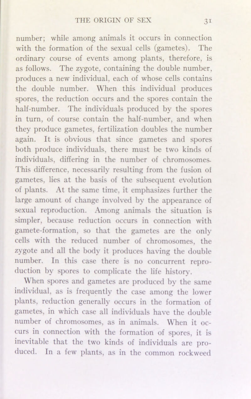number; while among animals it occurs in connection with the formation of the sexual cells (gametes). The ordinary' course of events among plants, therefore, is as follows. The zygote, containing the double number, produces a new individual, each of whose cells contains the double number. When this individual produces spores, the reduction occurs and the spores contain the half-number. The individuals produced by the spores in turn, of course contain the half-number, and when they produce gametes, fertilization doubles the number again. It is obvious that since gametes and spores both produce individuals, there must be two kinds of individuals, differing in the number of chromosomes. This difference, necessarily resulting from the fusion of gametes, lies at the basis of the subsequent evolution of plants. At the same time, it emphasizes further the large amount of change involved by the appearance of sexual reproduction. .-Vniong animals the situation is simpler, because reduction occurs in connection with gamete-formation, so that the gametes are the only cells with the reduced number of chromosomes, the zygote and all the body it produces having the double number. In this case there is no concurrent repro- duction by spores to complicate the life history. \\ hen spores and gametes are protluced by the same indiv'idual, as is frequently the case among the lower plants, reduction generally occurs in the formation of gametes, in which case all individuals have the double number of chromosomes, as in animals. When it oc- curs in connection with the formation of spores, it is inevitable that the two kinds of individuals are pro- duced. In a few plants, as in the common rockweed