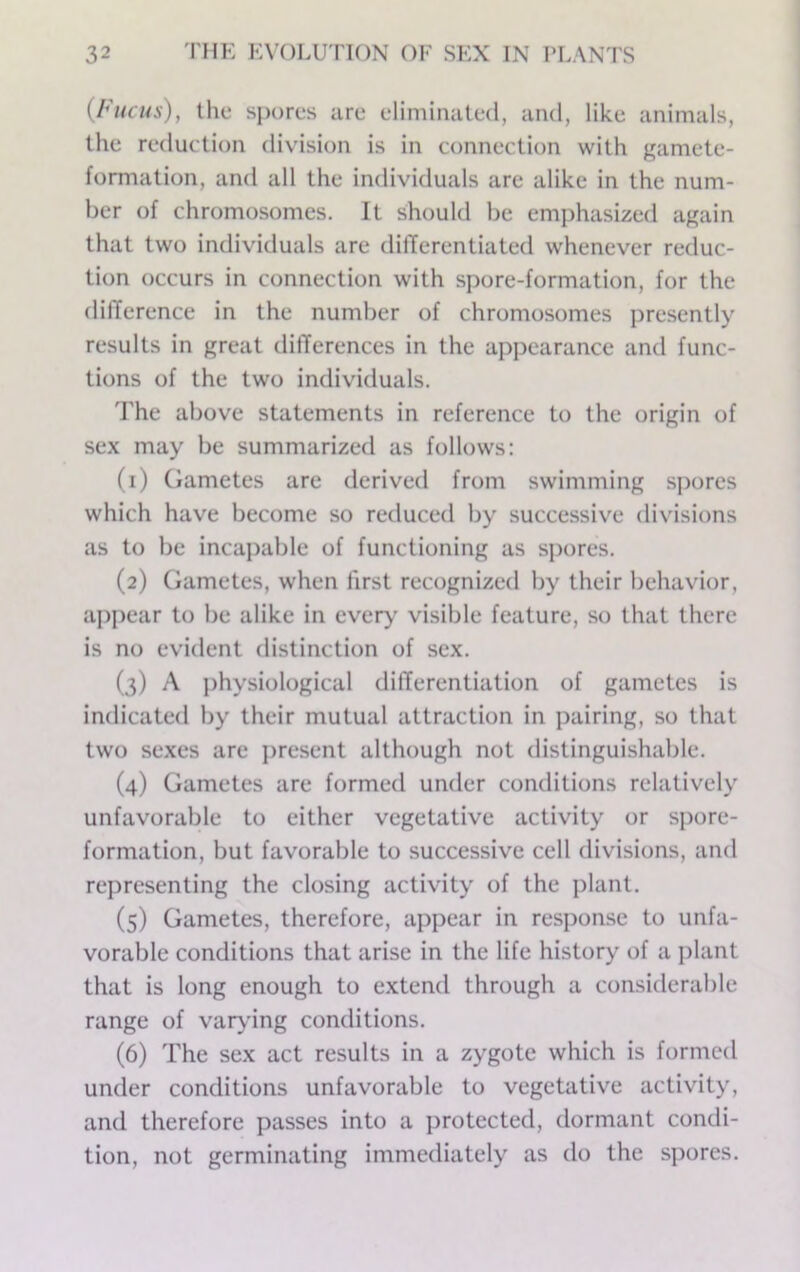 (Fuchs), the sj)ores are eliminated, and, like animals, the reduction division is in connection with gamete- formation, and all the individuals arc alike in the num- ber of chromosomes. It should be emphasized again that two individuals are dilTerentiated whenever reduc- tion occurs in connection with spore-formation, for the difference in the number of chromosomes presently results in great differences in the appearance and func- tions of the two individuals. 'I'he above statements in reference to the origin of se.x may be summarized as follows; (1) Gametes are derived from swimming spores which have become so reduced by successive divisions as to be incapable of functioning as s])ores. (2) Gametes, when first recognized by their behavior, a])pear to be alike in ever>' visible feature, so that there is no evident distinction of sex. (3) A physiological differentiation of gametes is indicated by their mutual attraction in pairing, so that two sexes are present although not distinguishable. (4) Gametes are formed under conditions relatively unfavorable to either vegetative activity or spore- formation, but favorable to successive cell divisions, and representing the closing activity of the jilant. (5) Gametes, therefore, appear in response to unfa- vorable conditions that arise in the life history of a plant that is long enough to extend through a considerable range of var>’ing conditions. (6) The sex act results in a zygote which is formed under conditions unfavorable to vegetative activity, and therefore passes into a protected, dormant condi- tion, not germinating immediately as do the spores.