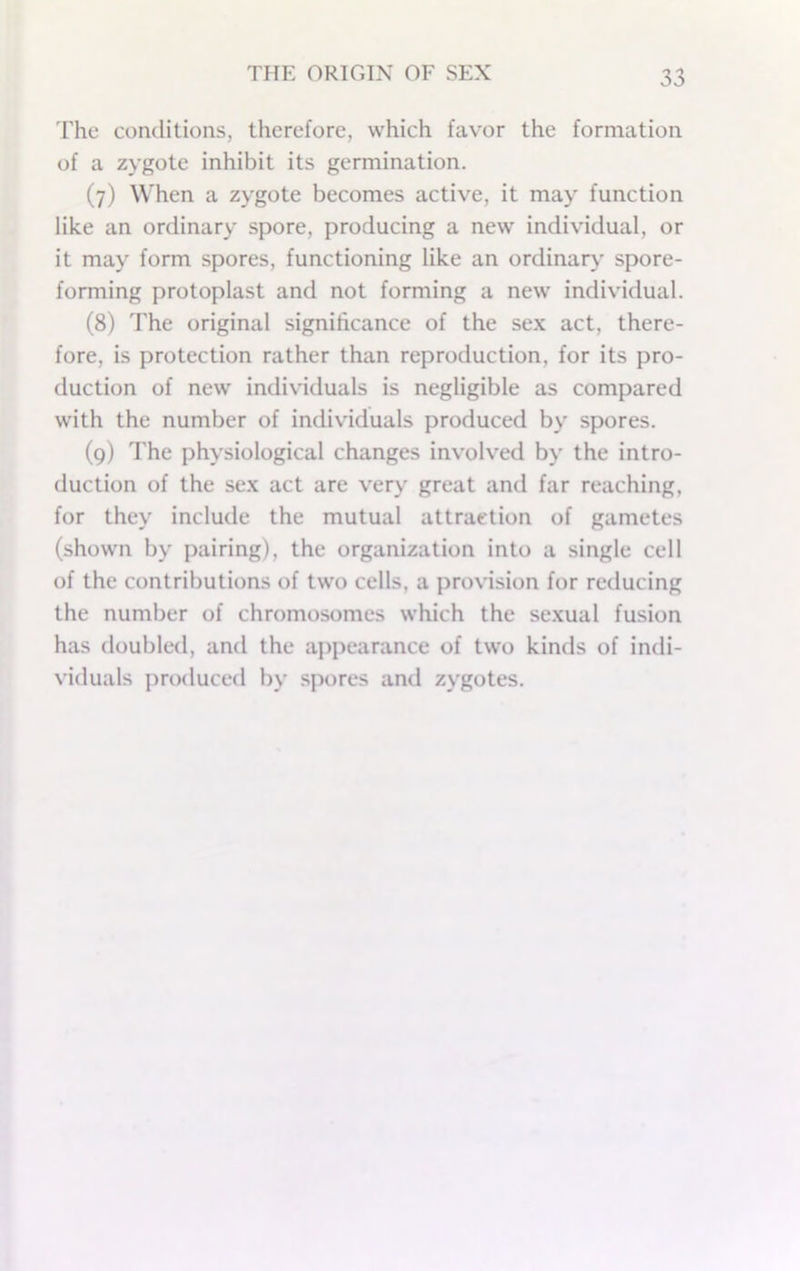 The conditions, therefore, which favor the formation of a zygote inhibit its germination. (7) When a zygote becomes active, it may function like an ordinary spore, producing a new individual, or it may form spores, functioning like an ordinary spore- forming protoplast and not forming a new individual. (8) 'Fhe original significance of the sex act, there- fore, is protection rather than reproduction, for its pro- duction of new individuals is negligible as compared with the number of individuals produced by spores. (9) The physiological changes involv'ed by the intro- duction of the sex act are very great and far reaching, for they include the mutual attraction of gametes (shown by pairing), the organization into a single cell of the contributions of two cells, a provision for reducing the number of chromosomes which the sexual fusion has doubled, and the ajipearance of two kinds of indi- viduals produced by spores and zygotes.