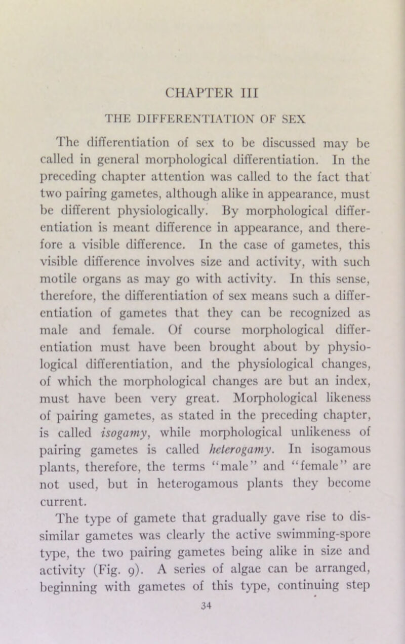 CHAPTER III THE DIFFERENTIATION OF SEX The differentiation of sex to be discussed may be called in general moqjhological differentiation. In the preceding chapter attention was called to the fact that two pairing gametes, although alike in appearance, must be different physiologically. By morphological differ- entiation is meant difference in appearance, and there- fore a visible difference. In the case of gametes, this visible difference involves size and activity, with such motile organs as may go with activity. In this sense, therefore, the differentiation of sex means such a differ- entiation of gametes that they can be recognized as male and female. Of course morphological dilTer- entiation must have been brought about by physio- logical differentiation, and the physiological changes, of which the morphological changes are but an index, must have been very great. Morphological likeness of pairing gametes, as stated in the preceding chapter, is called isogamy, while moq)hological unlikeness of pairing gametes is called helerogamy. In isogamous plants, therefore, the terms “male” and “female” are not used, but in heterogamous plants they become current. The t>pe of gamete that gradually gave rise to dis- similar gametes was clearly the active swimming-spore ty])e, the two pairing gametes being alike in size and activity (Fig. 9). A scries of algae can be arranged, beginning with gametes of this type, continuing step