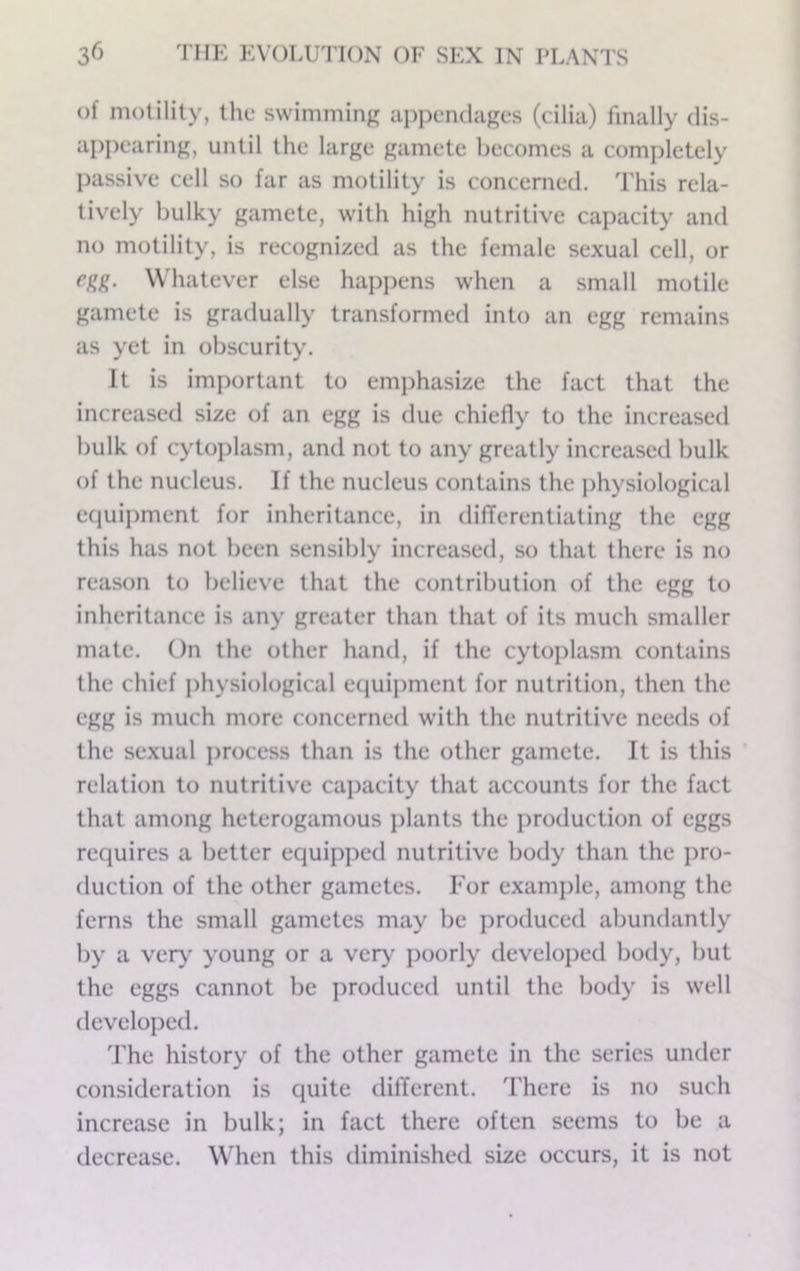 of motility, the swimming appendages (cilia) finally dis- appearing, until the large gamete liecomes a completely jjassive cell so far as motility is concerned. This rela- tively bulky gamete, with high nutritive capacity and no motility, is recognized as the female sexual cell, or egg. Whatever else happens when a small motile gamete is gradually transformed into an egg remains as yet in obscurity. It is important to emphasize the fact that the increased size of an egg is due chiefly to the increased bulk of cytojdasm, and not to any greatly increased bulk of the nucleus. If the nucleus contains the physiological equipment for inheritance, in differentiating the egg this has not been sensibly increased, so that there is no reason to believe that the contribution of the egg to inheritance is any greater than that of its much smaller mate. On the other hand, if the cytoplasm contains the chief j)hysiological equipment for nutrition, then the egg is much more concerned with the nutritive needs of the sexual process than is the other gamete. It is this relation to nutritive caj)acity that accounts for the fact that among heterogamous plants the production of eggs requires a better equipped nutritive body than the i>ro- duction of the other gametes. For example, among the ferns the small gametes may be produced abundantly by a very young or a very j)oorly developed body, but the eggs cannot be produced until the body is well developed. The history of the other gamete in the series under consideration is quite different. There is no such increase in bulk; in fact there often seems to be a decrease. When this diminished size occurs, it is not