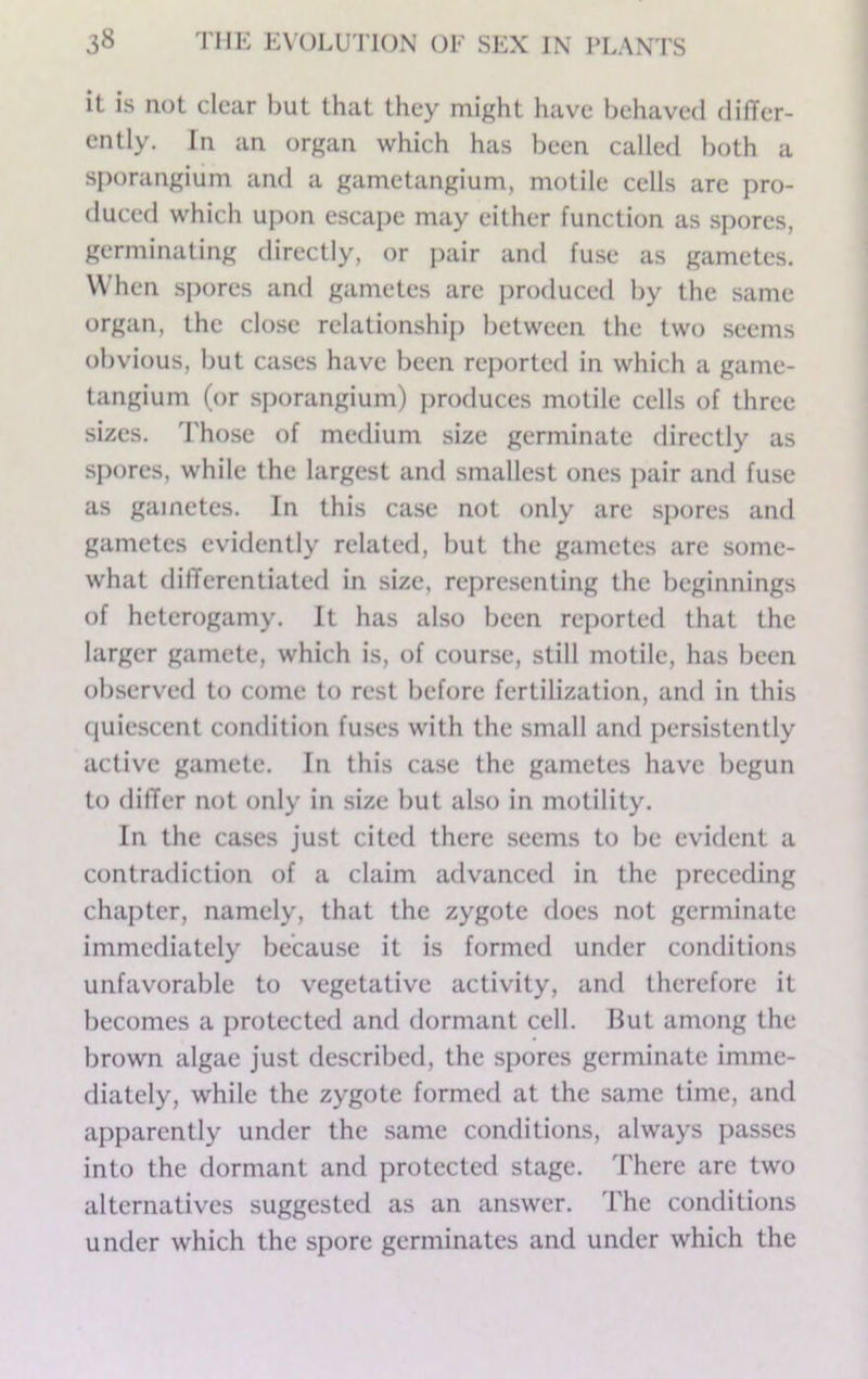 it is not clear but that they might have behaved difTer- cntly. In an organ which has been called both a sporangium and a gametangium, motile cells arc pro- duced which upon escape may either function as spores, germinating directly, or pair and fuse as gametes. When spores and gametes arc produced by the same organ, the close relationship between the two seems obvious, but cases have been rejiorted in which a game- tangium (or sporangium) i)roduces motile cells of three sizes. Those of medium size germinate directly as spores, while the largest and smallest ones pair and fuse as gametes. In this case not only arc spores and gametes evidently related, but the gametes arc some- what dilTercntiated in size, representing the beginnings of heterogamy. It has also been reported that the larger gamete, which is, of course, still motile, has been observed to come to rest before fertilization, and in this quiescent condition fuses with the small and persistently active gamete. In this case the gametes have begun to differ not only in size but also in motility. In the cases just cited there seems to be evident a contradiction of a claim advanced in the preceding chapter, namely, that the zygote does not germinate immediately because it is formed under conditions unfavorable to vegetative activity, and therefore it becomes a protected and dormant cell. But among the brown algae just described, the spores germinate imme- diately, while the zygote formed at the same time, and apparently under the same conditions, always passes into the dormant and protected stage. There are two alternatives suggested as an answer. The conditions under which the spore germinates and under which the