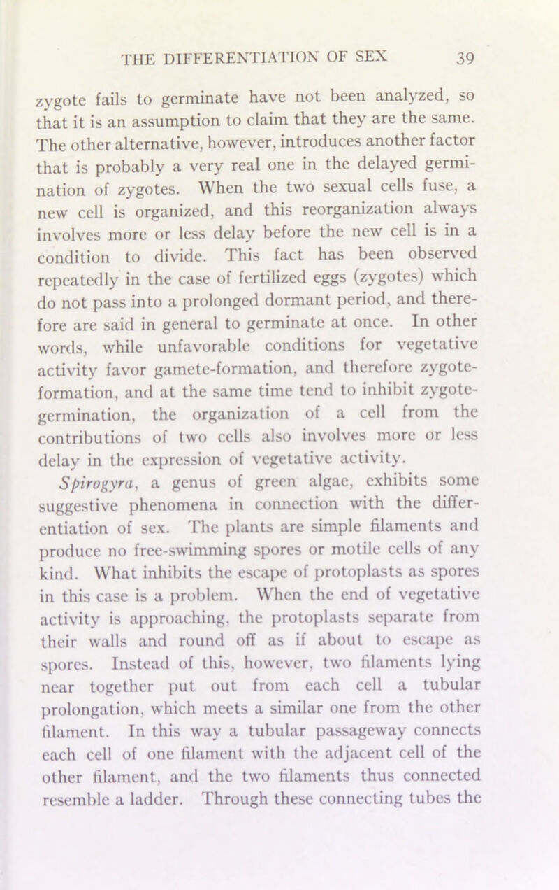 zygote fails to germinate have not been analyzed, so that it is an assumption to claim that they are the same. The other alternative, however, introduces another factor that is probably a very real one in the delayed germi- nation of zygotes. When the two sexual cells fuse, a new cell is organized, and this reorganization always involves more or less delay before the new cell is in a condition to divide. This fact has been observed repeatedly in the case of fertilized eggs (zygotes) which do not pass into a prolonged dormant period, and there- fore are said in general to germinate at once. In other words, while unfavorable conditions for vegetative activity favor gamete-formation, and therefore zygote- formation, and at the same time tend to inhibit zygote- germination, the organization of a cell from the contributions of two cells also involves more or less delay in the e.xpression of vegetative activity. Spirogyra, a genus of green algae, exhibits some suggestive phenomena in connection with the differ- entiation of sex. The plants are simple filaments and produce no free-swimming spores or motile cells of any kind. What inhibits the escape of protoplasts as spores in this case is a problem. When the end of vegetative activity is approaching, the protoplasts separate from their walls and round off as if about to escape as spores. Instead of this, however, two filaments lying near together put out from each cell a tubular prolongation, which meets a similar one from the other filament. In this way a tubular passageway connects each cell of one filament with the adjacent cell of the other filament, and the two filaments thus connected resemble a ladder. Through these connecting tubes the