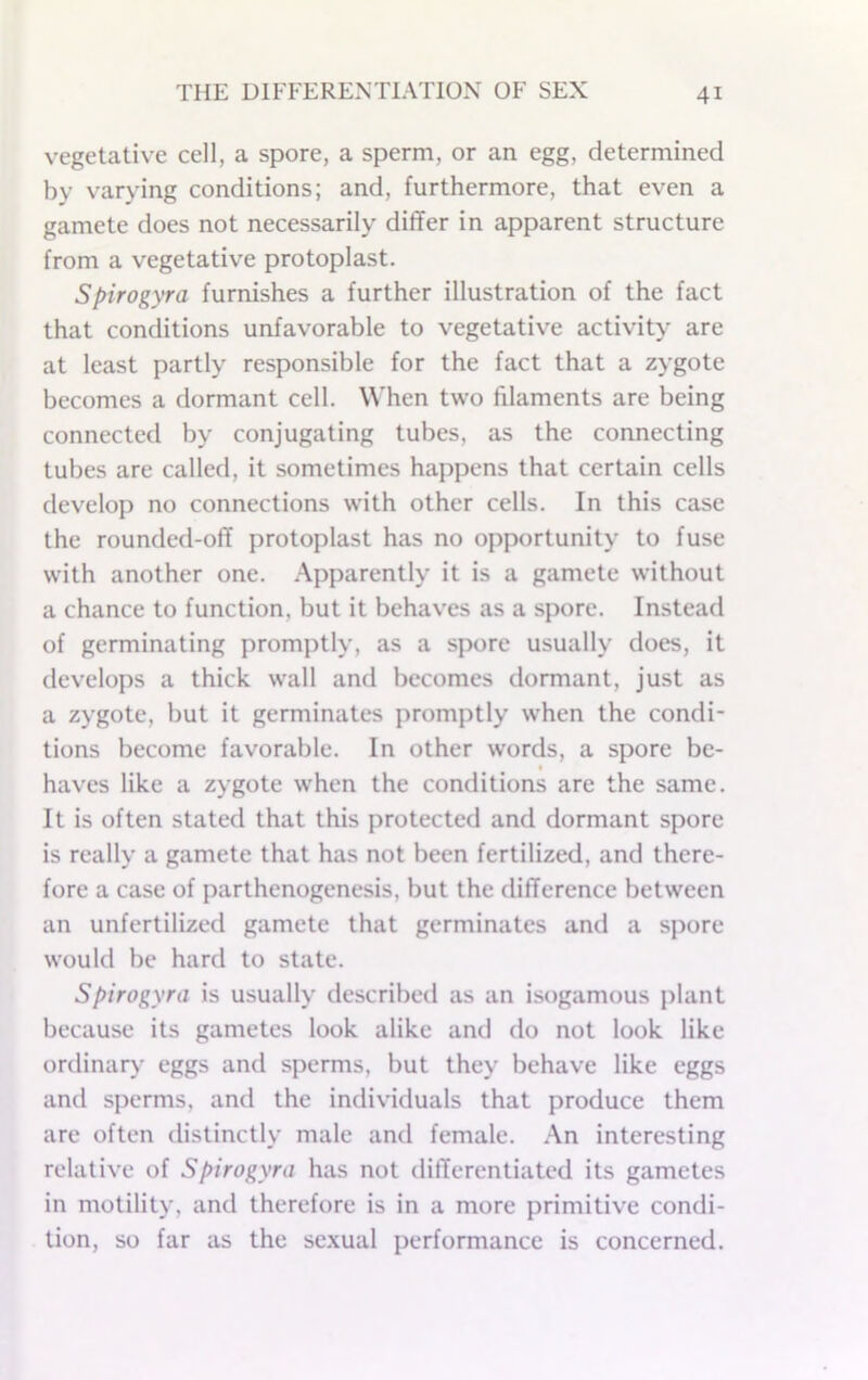 vegetative cell, a spore, a sperm, or an egg, determined by varying conditions; and, furthermore, that even a gamete does not necessarily differ in apparent structure from a vegetative protoplast. Spirogyra furnishes a further illustration of the fact that conditions unfavorable to vegetativ^e activity are at least partly responsible for the fact that a zygote becomes a dormant cell. When two filaments are being connected by conjugating tubes, as the connecting tubes are called, it sometimes happens that certain cells develop no connections w'ith other cells. In this case the rounded-off protoplast has no opportunity to fuse with another one. Apparently it is a gamete without a chance to function, but it behaves as a spore. Instead of germinating promptly, as a spore usually does, it develops a thick wall and becomes dormant, just as a zygote, but it germinates promptly when the condi- tions become favorable. In other words, a spore be- haves like a zygote w’hen the conditions are the same. It is often stated that this protected and dormant spore is really a gamete that has not been fertilized, and there- fore a case of parthenogenesis, but the difference between an unfertilized gamete that germinates and a spore would be hard to state. Spirogyra is usually described as an isogamous plant because its gametes look alike and do not look like ordinary eggs and sperms, but they behave like eggs and sperms, and the individuals that produce them are often distinctly male and female. .An interesting relative of Spirogyra has not differentiated its gametes in motility, and therefore is in a more primitive condi- tion, so far as the sc.xual performance is concerned.