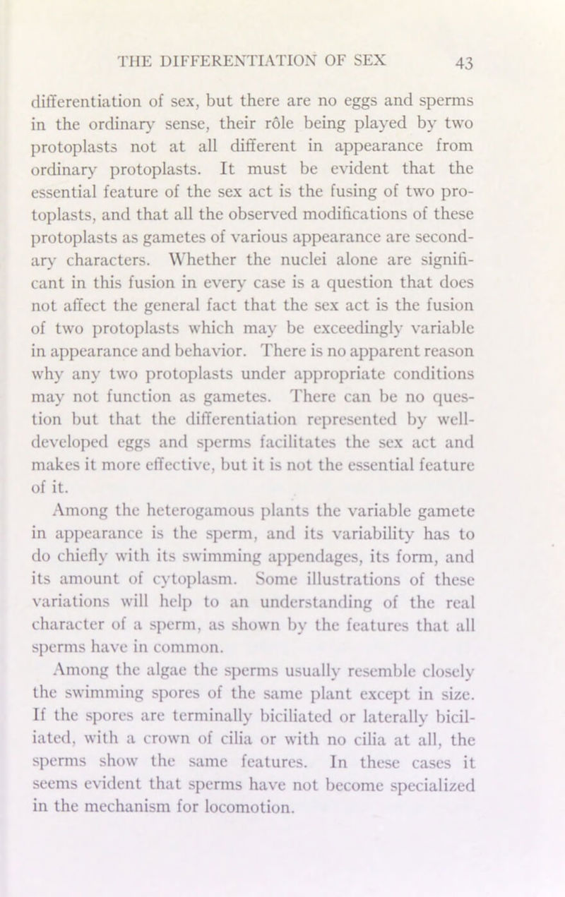 differentiation of sex, but there are no eggs and sperms in the ordinary sense, their role being played by two protoplasts not at all different in appearance from ordinary protoplasts. It must be evident that the essential feature of the sex act is the fusing of two pro- toplasts, and that all the observed modifications of these protoplasts as gametes of various appearance are second- ary' characters. W'hether the nuclei alone are signifi- cant in this fusion in every case is a question that does not affect the general fact that the sex act is the fusion of two protoplasts which may be exceedingly variable in appearance and behavior. There is no apparent reason why any two protoplasts under appropriate conditions may not function as gametes. There can be no ques- tion but that the differentiation represented by well- developed eggs and sperms facilitates the sex act and makes it more effective, but it is not the essential feature of it. Among the heterogamous plants the variable gamete in appearance is the sperm, and its variability has to do chiefly with its swimming appendages, its form, and its amount of cytoplasm. Some illustrations of these variations will help to an understanding of the real character of a sperm, as shown by the features that all sperms have in common. .Among the algae the sperms usually resemble closely the swimming spores of the same plant e.xcept in size. If the spores are terminally biciliated or laterally bicil- iated, with a crown of cilia or with no cilia at all, the sperms show the same features. In these cases it seems evident that sperms have not become specialized in the mechanism for locomotion.
