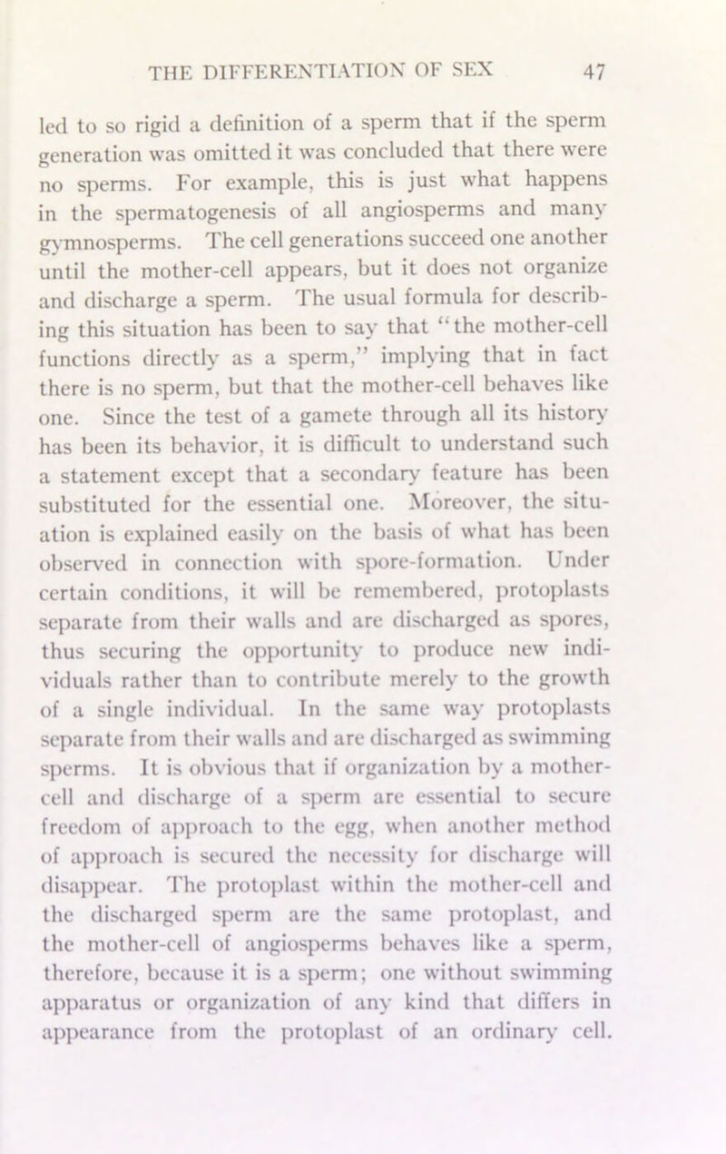 led to so rigid a definition of a sperm that if the sperm generation was omitted it was concluded that there were no sperms. For example, this is just what happens in the spermatogenesis of all angiosperms and many g) mnosperms. The cell generations succeed one another until the mother-cell appears, but it does not organize and discharge a sperm. The usual formula for describ- ing this situation has been to say that “the mother-cell functions directly as a sperm,” implying that in fact there is no sperm, but that the mother-cell behaves like one. Since the test of a gamete through all its history has been its behavior, it is difficult to understand such a statement except that a secondaiv’ feature has been substituted for the essential one. Moreover, the situ- ation is ex])lained easily on the basis of what has been observed in connection with spore-formation. Under certain conditions, it will be remembered, ])rotoplasts separate from their walls and are discharged as spores, thus securing the opportunity to produce new indi- viduals rather than to contribute merely to the growth of a single individual. In the same way protoplasts separate from their walls and are discharged as swimming sperms. It is obvious that if organization by a mother- cell and discharge of a sperm are essential to secure freedom of ajiproach to the egg, when another method of aj)proach is secured the necessity for discharge will disappear. The protoj)last within the mother-cell and the discharged sperm are the same protoplast, and the mother-cell of angiosperms behaves like a sperm, therefore, because it is a sperm; one without swimming apparatus or organization of any kind that differs in appearance from the protoplast of an ordinar\' cell.