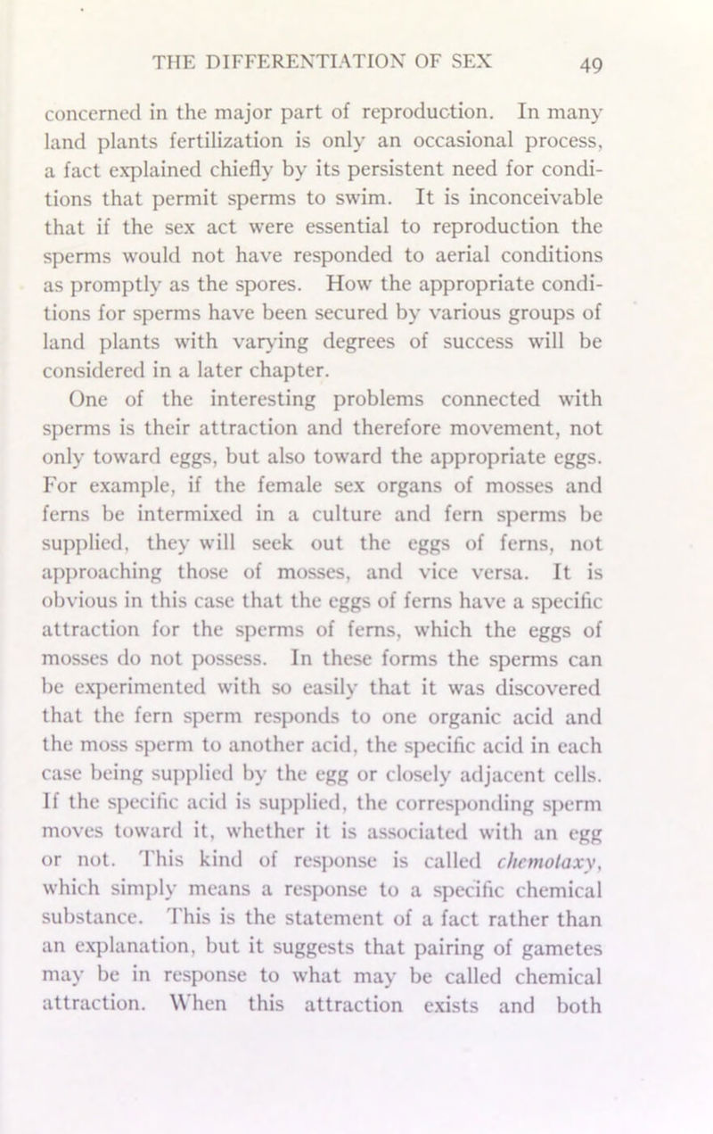 concerned in the major part of reproduction. In many land plants fertilization is only an occasional process, a fact explained chiefly by its persistent need for condi- tions that permit sperms to swim. It is inconceivable that if the sex act were essential to reproduction the sperms would not have responded to aerial conditions as promptly as the spores. How the appropriate condi- tions for sperms have been secured by various groups of land plants with var\dng degrees of success will be considered in a later chapter. One of the interesting problems connected with sperms is their attraction and therefore movement, not only toward eggs, but also toward the appropriate eggs. For example, if the female sex organs of mosses and ferns be intermLxed in a culture and fern sperms be supplied, they will seek out the eggs of ferns, not approaching those of mosses, and vice versa. It is obvious in this case that the eggs of ferns have a specific attraction for the sperms of ferns, which the eggs of mosses do not possess. In these forms the sperms can be experimented with so easily that it was discovered that the fern sperm responds to one organic acid and the moss sperm to another acid, the specific acid in each case being supplied by the egg or closely adjacent cells. If the specific acid is sujiplied, the corresponding sperm moves toward it, whether it is associated with an egg or not. 'Fhis kind of response is called chcmolaxy, which simply means a response to a specific chemical substance. This is the statement of a fact rather than an explanation, but it suggests that pairing of gametes may be in response to what may be called chemical attraction. When this attraction exists and both