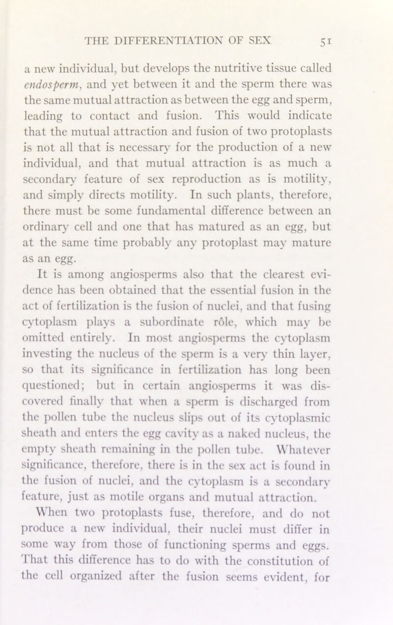 a new individual, but develops the nutritive tissue called endosperm, and yet between it and the sperm there was the same mutual attraction as between the egg and sperm, leading to contact and fusion. This would indicate that the mutual attraction and fusion of two protoplasts is not all that is necessary’ for the production of a new individual, and that mutual attraction is as much a secondary' feature of sex reproduction as is motility, and simply directs motility. In such plants, therefore, there must be some fundamental difference between an ordinary' cell and one that has matured as an egg, but at the same time probably any protoplast may mature as an egg. It is among angiosperms also that the clearest evi- dence has been obtained that the essential fusion in the act of fertilization is the fusion of nuclei, and that fusing cytoplasm plays a subordinate role, which may be omitted entirely. In most angiosperms the cytoplasm investing the nucleus of the sperm is a ver>- thin layer, so that its significance in fertilization has long been questioned; but in certain angiosperms it was dis- covered finally that when a sperm is discharged from the pollen tube the nucleus slips out of its cytoplasmic sheath and enters the egg cavity as a naked nucleus, the empty sheath remaining in the pollen tube. Whatever significance, therefore, there is in the sex act is found in the fusion of nuclei, and the c>’toplasm is a secondary feature, just as motile organs ami mutual attraction. When two protoplasts fuse, therefore, and do not produce a new individual, their nuclei must differ in some way from those of functioning sperms and eggs. That this difference has to do with the constitution of the cell organized after the fusion seems evident, for