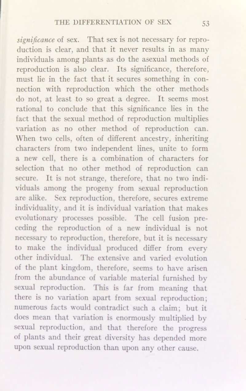 significance of sex. That sex is not necessaty for repro- duction is clear, and that it never results in as many individuals among plants as do the asexual methods of reproduction is also clear. Its significance, therefore, must lie in the fact that it secures something in con- nection with reproduction which the other methods do not, at least to so great a degree. It seems most rational to conclude that this significance lies in the fact that the sexual method of reproduction multiplies variation as no other method of reproduction can. When two cells, often of different ancestry, inheriting characters from two independent lines, unite to form a new cell, there is a combination of characters for selection that no other method of reproduction can secure. It is not strange, therefore, that no two indi- viduals among the progeny from sexual reproduction are alike. Sex reproduction, therefore, secures extreme individuality, and it is individual variation that makes evolutionar)' processes possible. The cell fusion pre- ceding the reproduction of a new individual is not necessary' to reproduction, therefore, but it is necessary to make the individual produced differ from every other individual. The extensive and varied evolution of the plant kingdom, therefore, seems to have arisen from the abundance of variable material furnished by sexual reproduction. This is far from meaning that there is no variation apart from sexual reproduction; numerous facts would contradict such a claim; but it does mean that variation is enormously multiplied by sexual reproduction, and that therefore the progress of plants and their great diversity has depended more upon sexual reproduction than upon any other cause.
