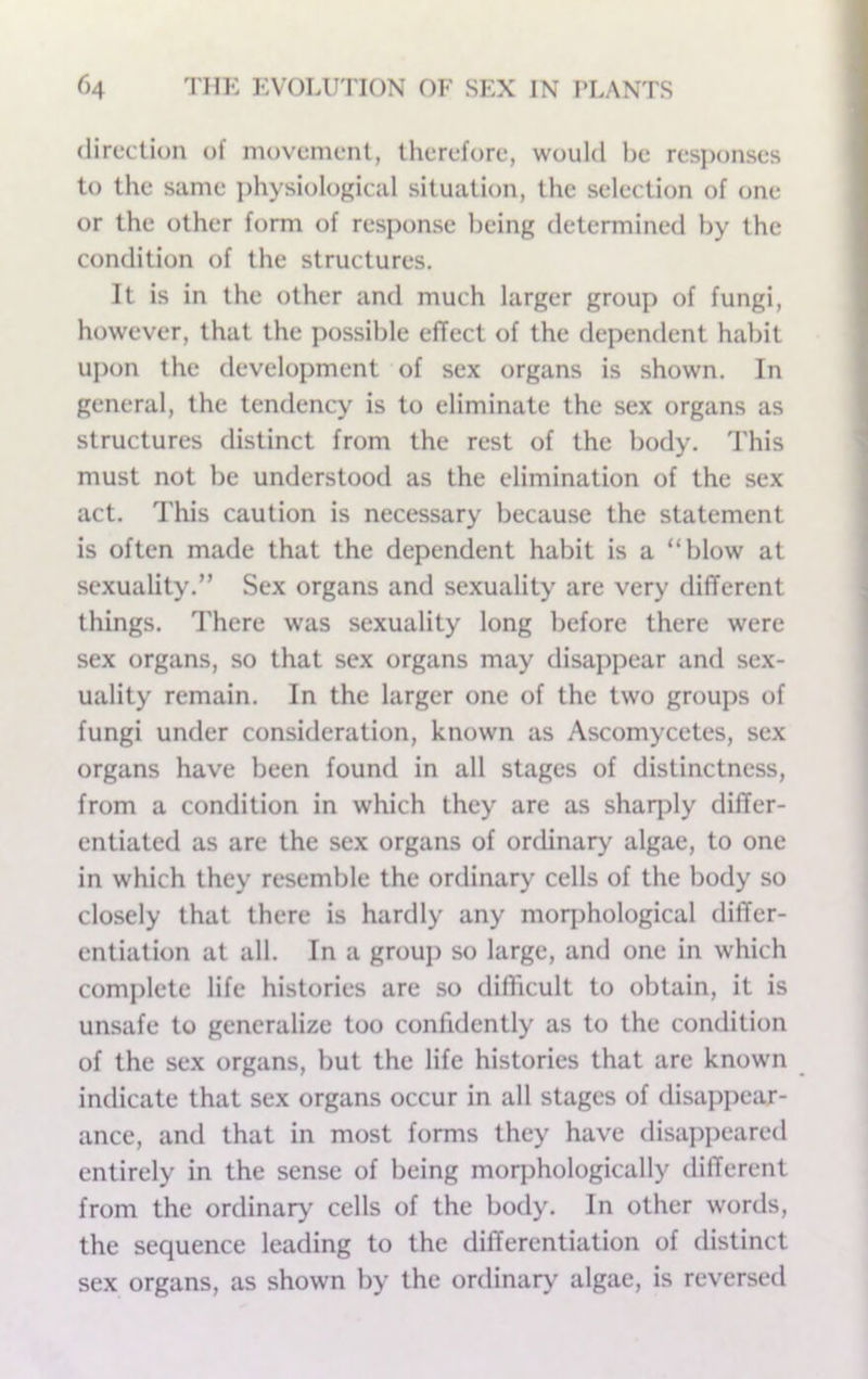 direction of movement, therefore, would he resjMjnses to the same i)hysiological situation, the selection of one or the other form of response being determined by the condition of the structures. It is in the other and much larger group of fungi, however, that the possible effect of the dependent habit upon the development of sex organs is shown. In general, the tendency is to eliminate the sex organs as structures distinct from the rest of the body. This must not be understood as the elimination of the sex act. This caution is necessary because the statement is often made that the dependent habit is a “blow at sexuality.” Sex organs and sexuality are very different things. There was sexuality long before there were sex organs, so that sex organs may disappear and sex- uality remain. In the larger one of the two groups of fungi under consideration, known as Ascomycetes, sex organs have been found in all stages of distinctness, from a condition in which they are as shaq)ly differ- entiated as are the sex organs of ordinary algae, to one in which they resemble the ordinary cells of the body so closely that there is hardly any moqjhological differ- entiation at all. In a grouj) so large, and one in which complete life histories are so diflicult to obtain, it is unsafe to generalize too confidently as to the condition of the sex organs, but the life histories that are known indicate that sex organs occur in all stages of disappear- ance, and that in most forms they have disapjjeared entirely in the sense of being morphologically different from the ordinary cells of the body. In other words, the sequence leading to the differentiation of distinct sex organs, as shown by the ordinary algae, is reversed