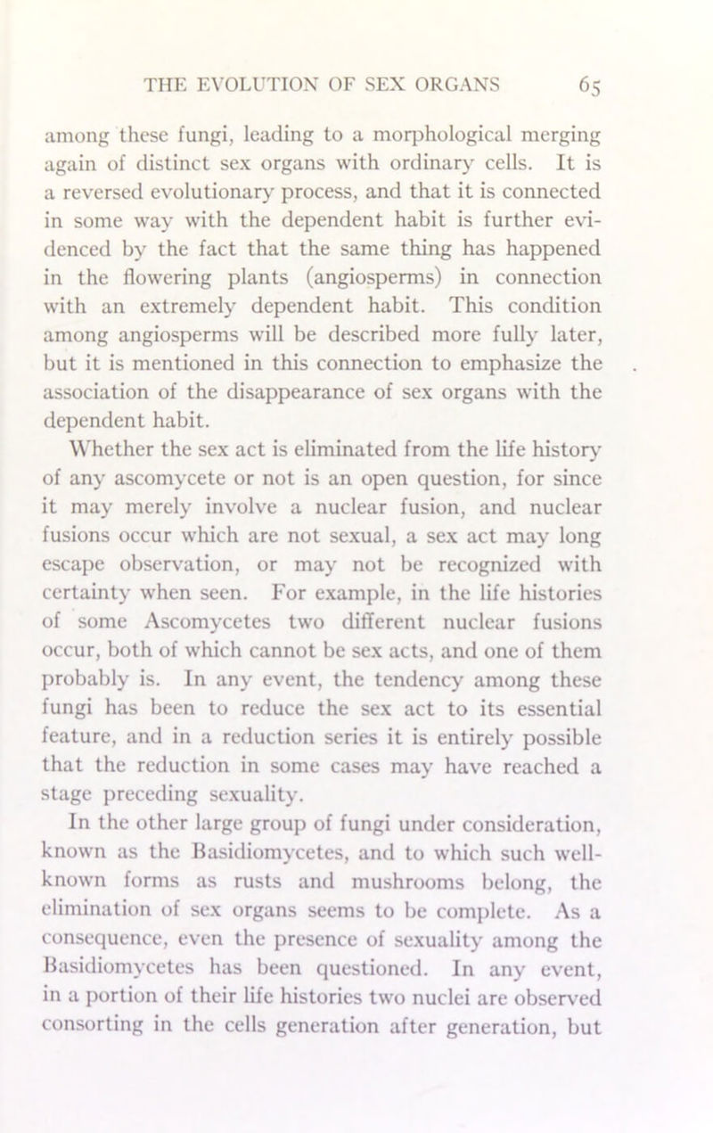 among these fungi, leading to a morphological merging again of distinct sex organs with ordinary' cells. It is a reversed evolutionary process, and that it is connected in some way with the dependent habit is further evi- denced by the fact that the same thing has happened in the flowering plants (angiosperms) in connection with an extremely dependent habit. This condition among angiosperms will be described more fully later, but it is mentioned in this connection to emphasize the association of the disappearance of sex organs with the dependent habit. W'hether the sex act is eliminated from the life history of any ascomycete or not is an open question, for since it may merely involve a nuclear fusion, and nuclear fusions occur which are not sexual, a sex act may long escape observation, or may not be recognized with certainty when seen. For example, in the life histories of some Ascomycetes two different nuclear fusions occur, both of which cannot be sex acts, and one of them probably is. In any event, the tendency among these fungi has been to reduce the sex act to its essential feature, and in a reduction series it is entirely possible that the reduction in some cases may have reached a stage preceding sexuality. In the other large group of fungi under consideration, known as the Hasidiomycetes, and to which such w'ell- known forms as rusts and mushrooms belong, the elimination of sex organs seems to be complete. As a consequence, even the presence of sexuality among the Hasidiomycetes has been questioned. In any event, in a portion of their life histories two nuclei are observ’ed consorting in the cells generation after generation, but