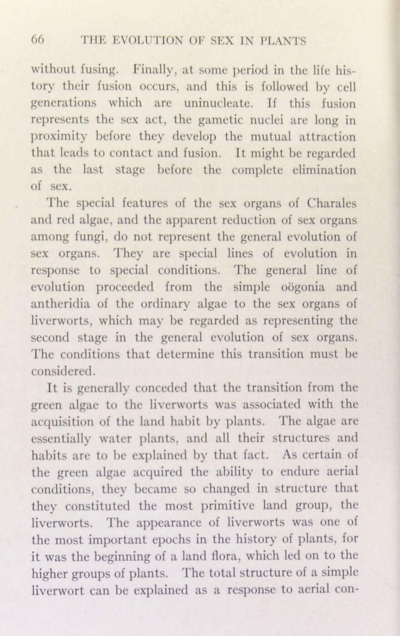 without fusing. Finally, at some i^eriod in the life his- tory' their fusion occurs, and this is followed by cell generations which are uninucleate. If this fusion represents the sex act, the gametic nuclei are long in proximity before they develo]) the mutual attraction that leads to contact and fusion. It might be regarded as the last stage before the complete elimination of sex. The special features of the sex organs of Charales and red algae, and the apparent reduction of sex organs among fungi, do not represent the general evolution of sex organs. 'Fhey are special lines of evolution in response to special conditions. The general line of evolution proceeded from the simple oogonia and antheridia of the ordinar>’ algae to the sex organs of liverworts, which may be regarded as representing the second stage in the general evolution of sex organs, d'he conditions that determine this transition must be considered. It is generally conceded that the transition from the green algae to the liverworts was associated with the acquisition of the land habit by plants. The algae are essentially water j)lants, and all their structures and habits are to be explained by that fact. As certain of the green algae acquired the ability to endure aerial conditions, they became so changed in structure that they constituted the most primitive land group, the liverworts. The appearance of liverworts was one of the most important epochs in the history of ])lants, for it was the beginning of a land flora, which led on to the higher groups of plants. The total structure of a simple liverwort can be explained as a response to aerial con-