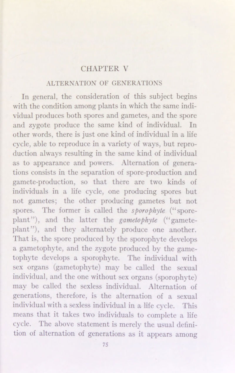 CHAPTER V ALTERXATIOX OF GEXERATIOXS In general, the consideration of this subject begins with the condition among plants in which the same indi- vidual produces both spores and gametes, and the spore and zygote produce the same kind of individual. In other words, there is just one kind of individual in a life cycle, able to reproduce in a variety of ways, but repro- duction alw’ays resulting in the same kind of individual as to appearance and powers. Alternation of genera- tions consists in the separation of spore-production and gamete-production, so that there are two kinds of individuals in a life cycle, one producing spores but not gametes; the other producing gametes but not spores. The former is called the sporophytc (“spore- plant”), and the latter the gamelophyte (“gamete- plant”), and they alternately produce one another. That is, the spore produced by the sporophyte develops a gametophyte, anti the zygote produced by the game- tophyte develops a sporophyte. The individual with sex organs (gametophyte) may be called the sexual individual, and the one without sex organs (sporophyte) may be called the sexless individual. Alternation of generations, therefore, is the alternation of a sexual intlividual with a sexless individual in a life cycle. This means that it takes two individuals to complete a life cycle. The above statement is merely the usual defini- tion of alternation of generations as it appears among