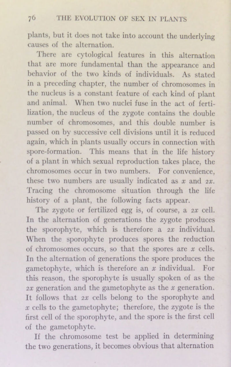 plants, but it does not take into account the underlying causes of the alternation, d'here are cytological features in this alternation that are more fumlamental than the appearance and behavior of the two kinds of individuals. As stated in a preceding chapter, the number of chromosomes in the nucleus is a constant feature of each kind of plant and animal. When two nuclei fuse in the act of ferti- lization, the nucleus of the zygote contains the double number of chromosomes, and this double number is passed on by successive cell divisions until it is reduced again, which in ])lants usually occurs in connection with spore-formation. This means that in the life history of a plant in which sexual reproduction takes place, the chromosomes occur in two numbers. For convenience, these two numbers are usually indicated as x and 2X. d'racing the chromosome situation through the life history of a plant, the following facts appear, 'I'he zygote or fertilized egg is, of course, a 2X cell. In the alternation of generations the zygote produces the sporophyte, which is therefore a 2X individual. When the sporophyte produces spores the reduction of chromosomes occurs, so that the spores are x cells. In the alternation of generations the spore produces the gametophyte, which is therefore an x individual. For this reason, the sporophyte is usually spoken of as the 2X generation and the gametophyte as the x generation. It follows that 2X cells belong to the sporophyte and X cells to the gametophyte; therefore, the zygote is the first cell of the sjiorophyte, and the spore is the first cell of the gametophyte. If the chromosome test be applied in determining the two generations, it becomes obvious that alternation