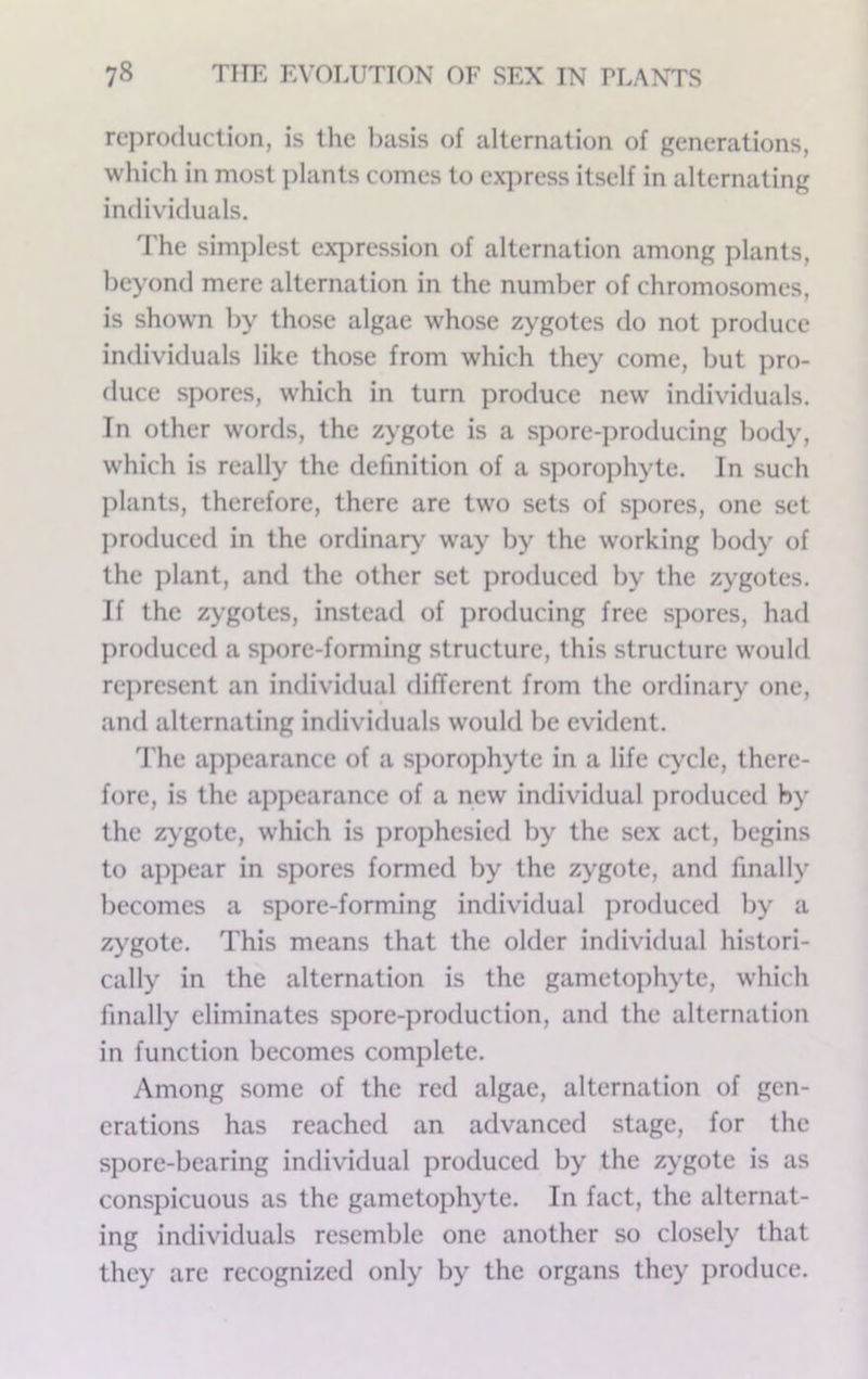 rej^roduclion, is the l)asis of alternation of generations, which in most i)lants comes to ex]>ress itself in alternating individuals. The simplest expression of alternation among plants, beyond mere alternation in the number of chromosomes, is shown by those algae whose zygotes do not produce individuals like those from which they come, but pro- duce spores, which in turn produce new individuals. In other words, the zygote is a spore-jiroducing body, which is really the definition of a sporophyte. In such ])lants, therefore, there are two sets of spores, one set produced in the ordinary^ way by the working body of the plant, and the other set produced by the zygotes. If the zygotes, instead of producing free spores, had produced a spore-forming structure, this structure would rejiresent an individual different from the ordinary' one, and alternating individuals would be evident. d'he appearance of a sjiorophyte in a life cycle, there- fore, is the apjiearance of a new individual produced by the zygote, w'hich is prophesied by the sex act, begins to appear in spores formed by the zygote, and finally becomes a spore-forming individual produced by a zygote. This means that the older individual histori- cally in the alternation is the gametophyte, which finally eliminates spore-production, and the alternation in function becomes complete. Among some of the red algae, alternation of gen- erations has reached an advanced stage, for the spore-bearing individual produced by the zygote is as conspicuous as the gametophyte. In fact, the alternat- ing individuals resemble one another so closely that they are recognized only by the organs they produce.