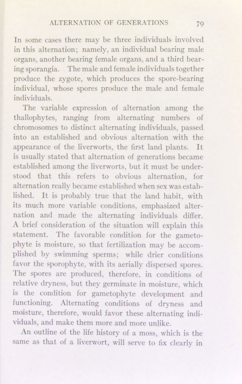 In some cases there may be three individuals involved in this alternation; namely, an individual bearing male organs, another bearing female organs, and a third bear- ing sporangia. The male and female individuals together produce the zygote, which produces the spore-bearing individual, whose spores produce the male and female individuals. The variable expression of alternation among the thallophytes, ranging from alternating numbers of chromosomes to distinct alternating individuals, passed into an established and obvious alternation with the appearance of the liverworts, the first land plants. It is usually stated that alternation of generations became established among the liverworts, but it must be under- stood that this refers to obvious alternation, for alternation really became established when sex was estab- lished. It is j)robably true that the land habit, with its much more variable conditions, emphasized alter- nation and made the alternating individuals dilTer. A brief consideration of the situation will e.x]ilain this statement. The favorable condition for the gameto- phyte is moisture, so that fertilization may be accom- plished by swimming sperms; while drier conditions favor the sporophyte, with its aerially disjiersed spores, d'he spores are produced, therefore, in conditions of relative dry ness, but they germinate in moisture, which is the condition for gametophyte development and functioning. .Mternating conditions of dryness and moisture, therefore, would favor these alternating indi- viduals, and make them more and more unlike. An outline of the life history of a moss, which is the same as that of a liverwort, will serve to fix clearly in