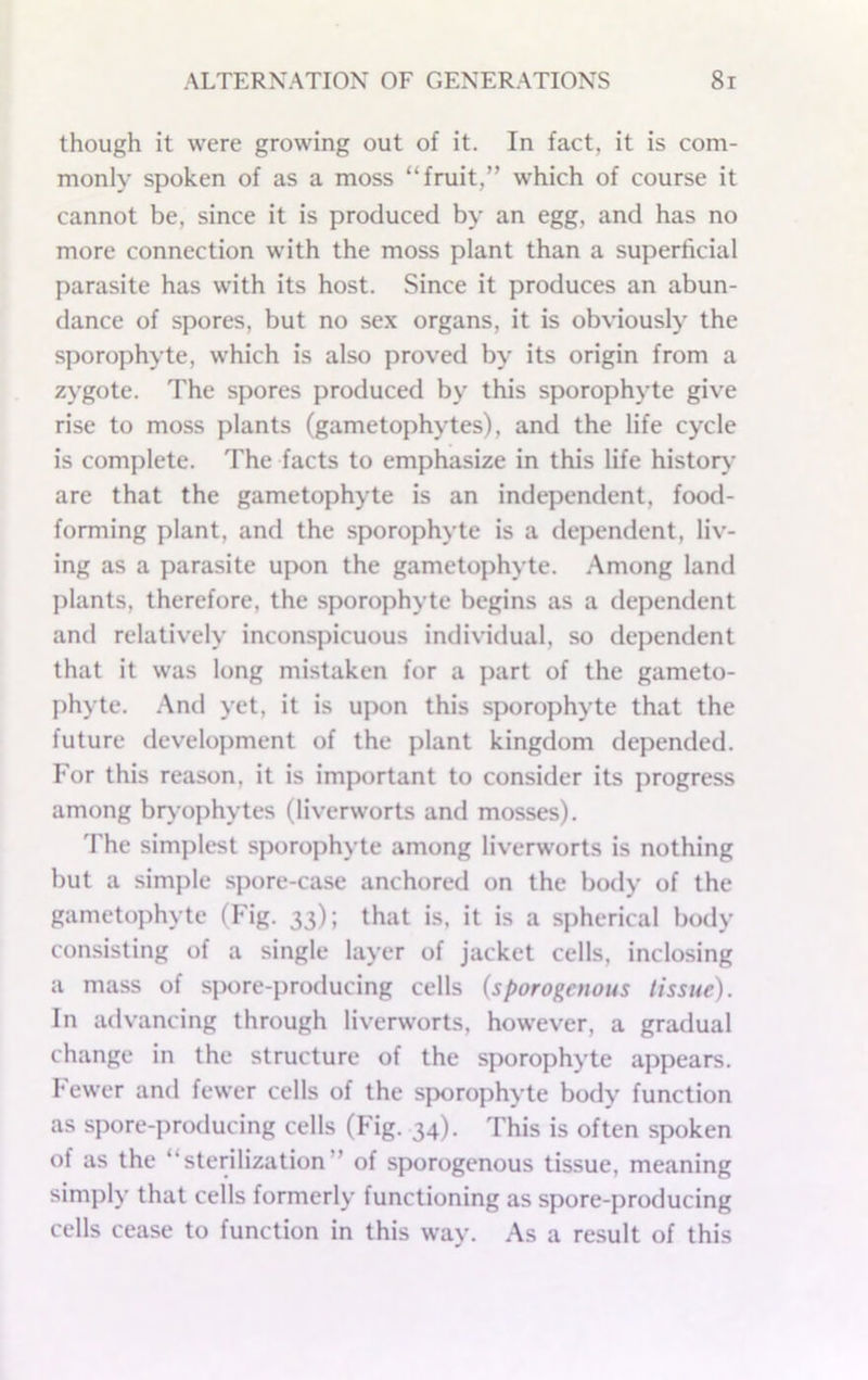 though it were growing out of it. In fact, it is com- monly spoken of as a moss “fruit,” which of course it cannot be, since it is produced by an egg, and has no more connection with the moss plant than a superficial parasite has with its host. Since it produces an abun- dance of spores, but no sex organs, it is obviously the sporophyte, which is also proved by its origin from a zygote. The spores produced by this sporophyte give rise to moss plants (gametophytes), and the life cycle is complete. The facts to emphasize in this life histoiy are that the gametophyte is an independent, food- forming plant, and the sporophyte is a dependent, liv- ing as a parasite upon the gametophyte. Among land plants, therefore, the sporophyte begins as a dependent and relatively inconspicuous individual, so dependent that it was long mistaken for a part of the gameto- phyte. And yet, it is upon this sporophyte that the future development of the plant kingdom depended. For this reason, it is important to consider its progress among biyophytes (liverworts and mosses). 'rhe simplest sporophyte among liverworts is nothing but a simple spore-case anchored on the bo<ly of the gametophyte (Fig. 33); that is, it is a spherical body consisting of a single layer of jacket cells, inclosing a mass of spore-producing cells (sporogetious tissue). In advancing through liverworts, however, a gradual change in the structure of the sporophyte appears. Fewer and fewer cells of the sporophyte body function as spore-producing cells (Fig. 34). This is often spoken of as the “sterilization” of sporogenous tissue, meaning simply that cells formerly functioning as spore-producing cells cease to function in this way. As a result of this