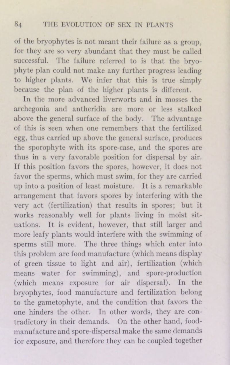 of the bryophytes is not meant their failure as a group, for they are so very abundant that they must be called successful. The failure referred to is that the biy'o- phyte plan could not make any further progress leading to higher plants. We infer that this is true simply because the plan of the higher plants is different. In the more advanced liverworts and in mosses the archegonia and antheridia are more or less stalked above the general surface of the body. 'Phe advantage of this is seen when one remembers that the fertilized egg, thus carried up above the general surface, produces the sporophyte with its spore-case, and the spores are thus in a very favorable i)osition for dispersal by air. If this ])osition favors the spores, however, it does not favor the sperms, which must swim, for they are carried up into a position of least moisture. It is a remarkable arrangement that favors si>ores by interfering with the vei*}’ act (fertilization) that results in spores; but it works reasonably well for plants living in moist sit- uations. It is evident, however, that still larger and more leafy plants would interfere with the swimming of sperms still more. The three things which enter into this problem are food manufacture (which means display of green tissue to light and air), fertilization (which means water for swimming), and spore-production (which means e.xposure for air dispersal). In the bryophytes, food manufacture and fertilization belong to the gametophyte, and the condition that favors the one hinders the other. In other words, they are con- tradictoiy' in their demands. On the other hand, food- manufacture and spore-dispersal make the same demands for exposure, and therefore they can be coupled together