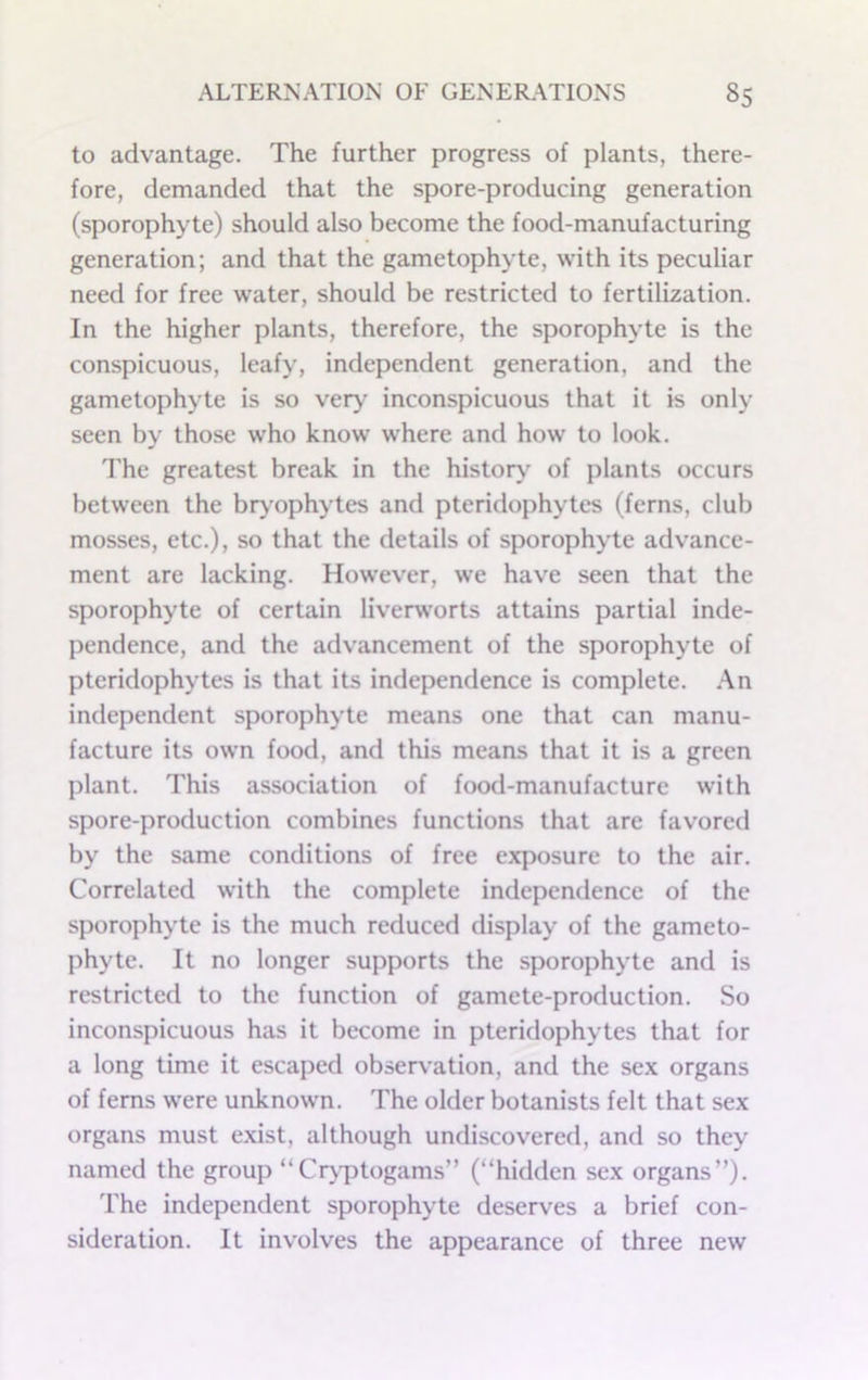 to advantage. The further progress of plants, there- fore, demanded that the spore-producing generation (sporophyte) should also become the food-manufacturing generation; and that the gametophyte, with its peculiar need for free water, should be restricted to fertilization. In the higher plants, therefore, the sporophyte is the conspicuous, leafy, independent generation, and the gametophyte is so very' inconspicuous that it is only seen by those who know where and how to look. The greatest break in the history of plants occurs between the bry’ophytes and pteridophytes (ferns, club mosses, etc.), so that the details of sporophyte advance- ment are lacking. However, we have seen that the sporophyte of certain liverw’orts attains partial inde- pendence, and the advancement of the sporophyte of pteridophytes is that its independence is complete. .An independent sporophyte means one that can manu- facture its own food, and this means that it is a green plant. This association of food-manufacture with spore-production combines functions that are favored by the same conditions of free exposure to the air. Correlated with the complete independence of the sporophyte is the much reduced display of the gameto- phyte. It no longer supports the sporophyte and is restricted to the function of gamete-production. So inconspicuous has it become in pteridophytes that for a long time it escaped obsers’ation, and the sex organs of ferns were unknown. The older botanists felt that sex organs must exist, although undiscovered, and so they named the group “Cr\'ptogams” (“hidden sex organs”). The independent sporophyte deserves a brief con- sideration. It involves the appearance of three new
