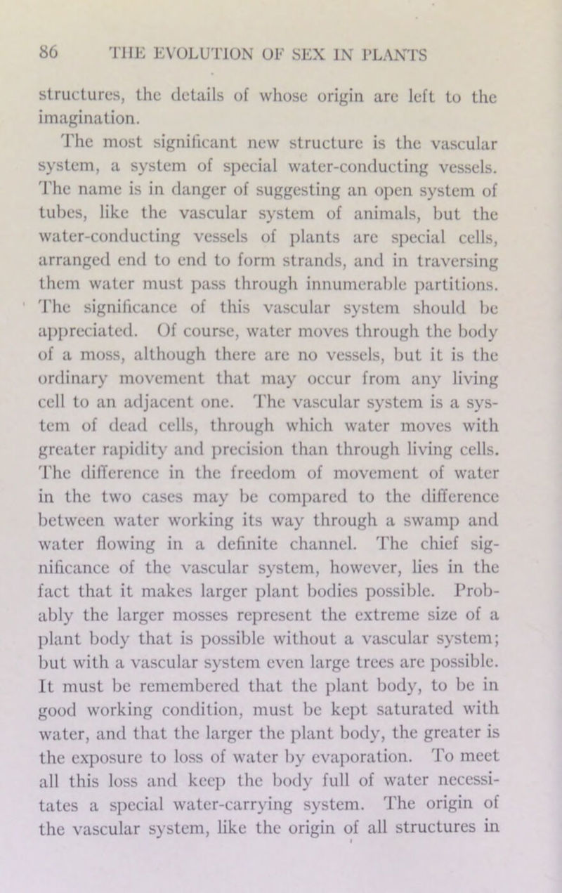 structures, the details of whose origin are left to the imagination. d'hc most significant new structure is the vascular system, a system of special water-conducting vessels. 'I'he name is in danger of suggesting an open system of tubes, like the vascular system of animals, but the water-conducting vessels of jilants arc special cells, arranged end to end to form strands, and in traversing them water must jiass through innumerable iiartitions. ' 'rhe significance of this vascular system should be appreciated. Of course, water moves through the body of a moss, although there arc no vessels, but it is the ordinary movement that may occur from any living cell to an adjacent one. 'fhe vascular system is a sys- tem of dead cells, through which water moves with greater rajiidity and precision than through living cells. 'I'hc (lifTerence in the freedom of movement of water in the two cases may be compared to the difference between water w'orking its way through a swamp and water flowing in a definite channel. 'I'he chief sig- nificance of the vascular system, however, lies in the fact that it makes larger plant bodies possible. Prob- ably the larger mosses represent the extreme size of a plant body that is possible without a vascular system; but with a vascular system even large trees are possible. It must be remembered that the jilant body, to be in good working condition, must be kept saturated with water, and that the larger the plant body, the greater is the exposure to loss of water by evaporation. 'Po meet all this loss and keeji the body full of water necessi- tates a special water-carrying system. 'I'he origin of the vascular system, like the origin of all structures in I